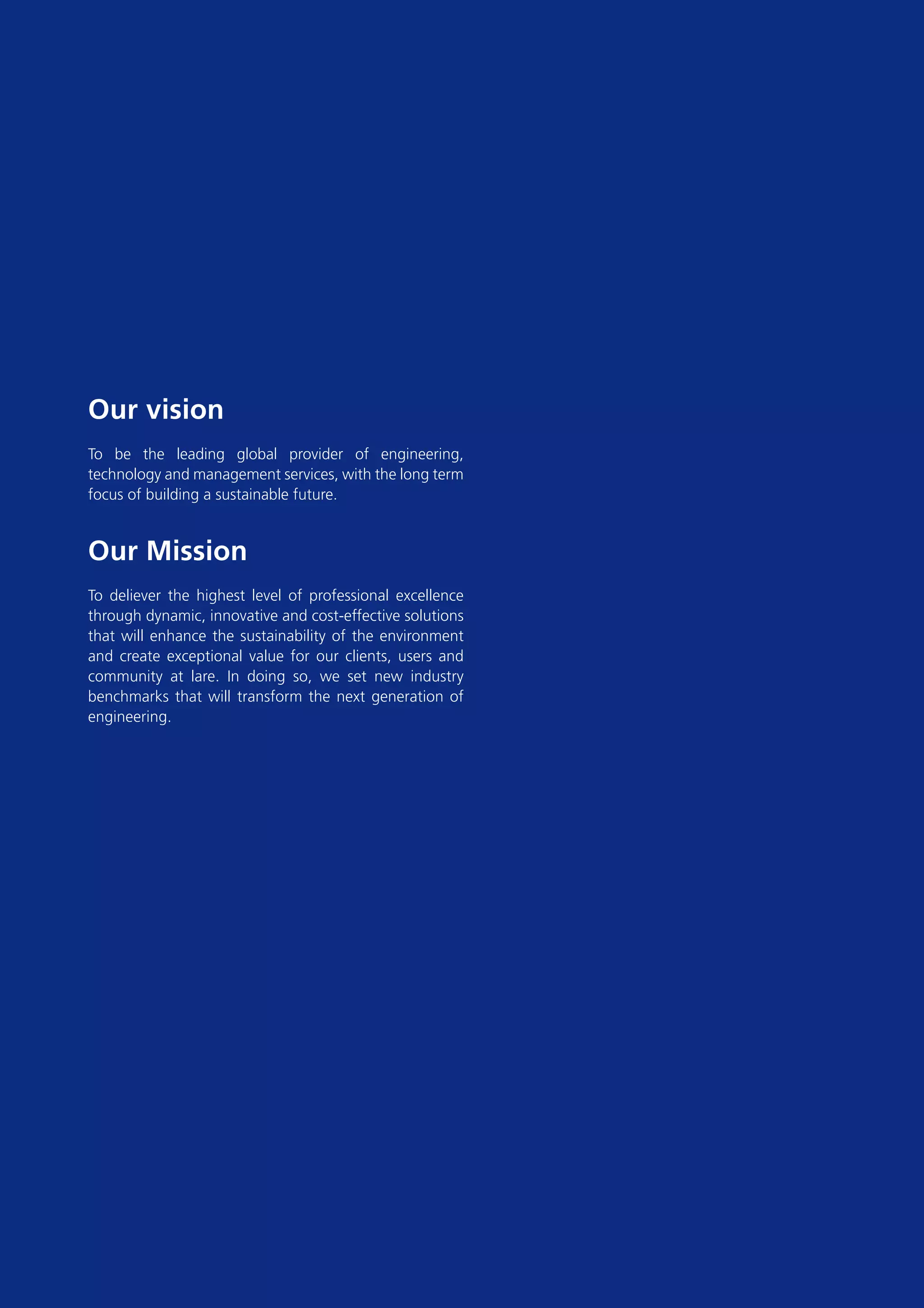 Our vision
To be the leading global provider of engineering,
technology and management services, with the long term
focus of building a sustainable future.


Our Mission
To deliever the highest level of professional excellence
through dynamic, innovative and cost-effective solutions
that will enhance the sustainability of the environment
and create exceptional value for our clients, users and
community at lare. In doing so, we set new industry
benchmarks that will transform the next generation of
engineering.
 