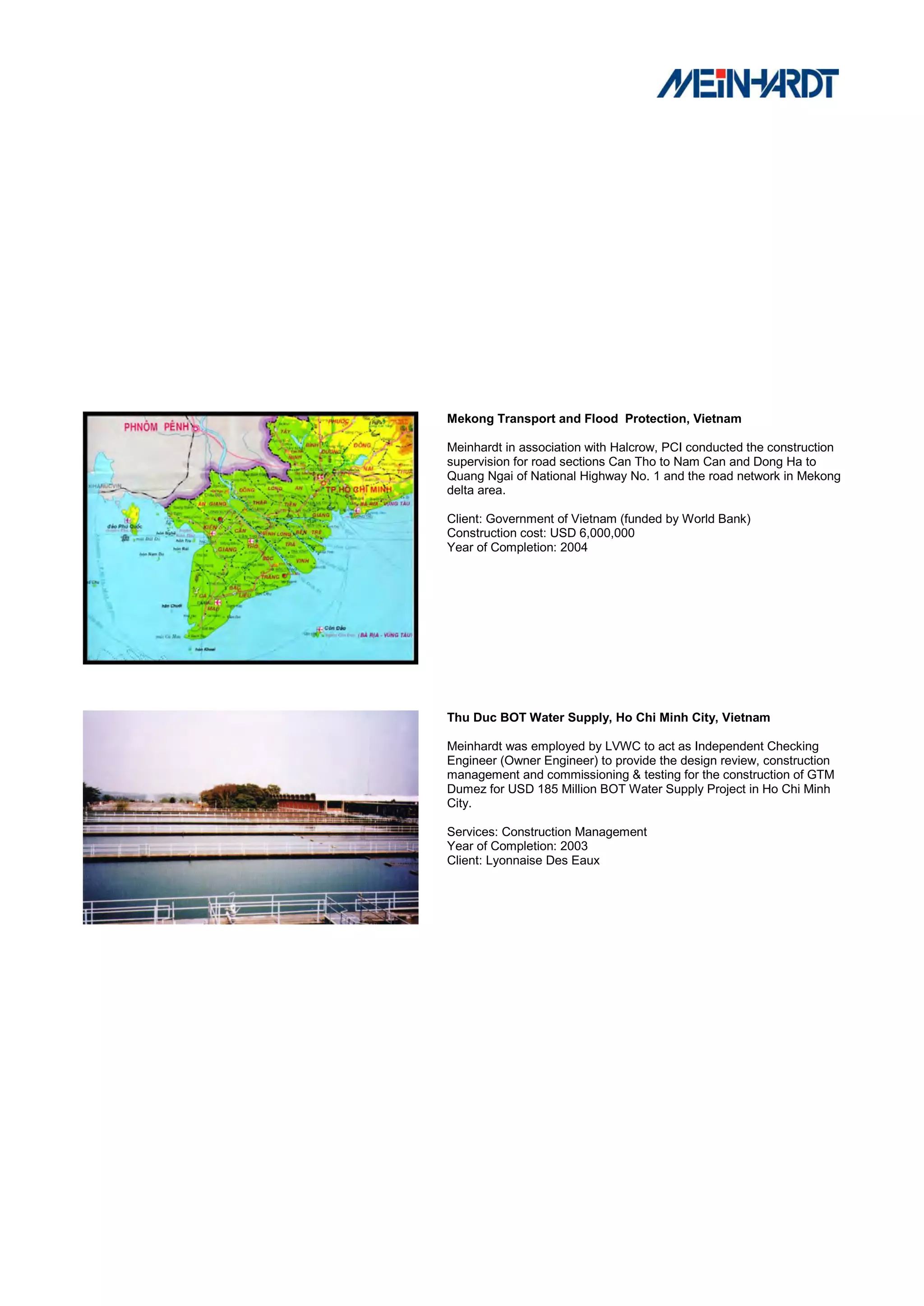 Mekong Transport and Flood Protection, Vietnam

Meinhardt in association with Halcrow, PCI conducted the construction
supervision for road sections Can Tho to Nam Can and Dong Ha to
Quang Ngai of National Highway No. 1 and the road network in Mekong
delta area.

Client: Government of Vietnam (funded by World Bank)
Construction cost: USD 6,000,000
Year of Completion: 2004




Thu Duc BOT Water Supply, Ho Chi Minh City, Vietnam

Meinhardt was employed by LVWC to act as Independent Checking
Engineer (Owner Engineer) to provide the design review, construction
management and commissioning & testing for the construction of GTM
Dumez for USD 185 Million BOT Water Supply Project in Ho Chi Minh
City.

Services: Construction Management
Year of Completion: 2003
Client: Lyonnaise Des Eaux
 