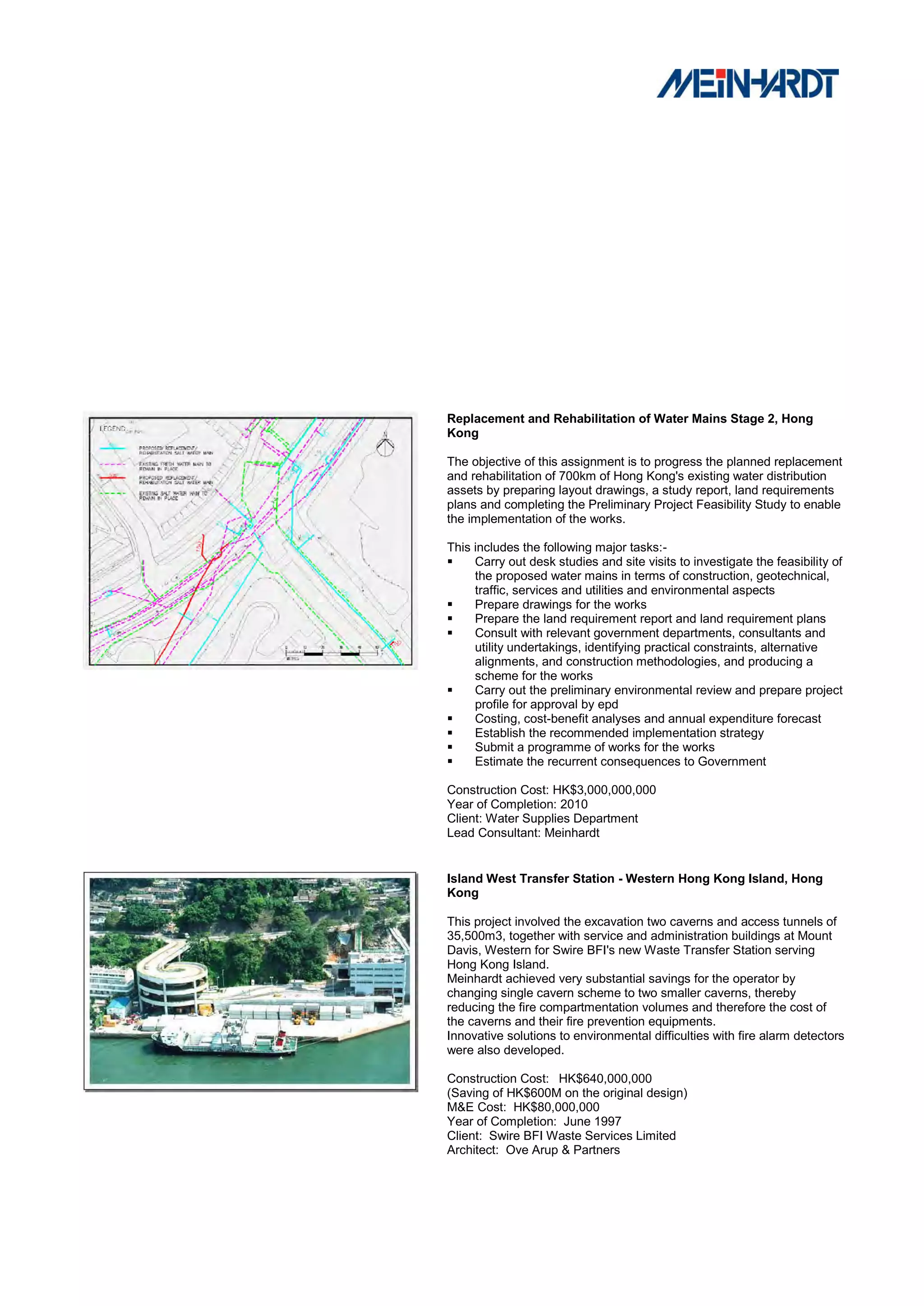 Replacement and Rehabilitation of Water Mains Stage 2, Hong
Kong

The objective of this assignment is to progress the planned replacement
and rehabilitation of 700km of Hong Kong's existing water distribution
assets by preparing layout drawings, a study report, land requirements
plans and completing the Preliminary Project Feasibility Study to enable
the implementation of the works.

This includes the following major tasks:-
    Carry out desk studies and site visits to investigate the feasibility of
     the proposed water mains in terms of construction, geotechnical,
     traffic, services and utilities and environmental aspects
    Prepare drawings for the works
    Prepare the land requirement report and land requirement plans
    Consult with relevant government departments, consultants and
     utility undertakings, identifying practical constraints, alternative
     alignments, and construction methodologies, and producing a
     scheme for the works
    Carry out the preliminary environmental review and prepare project
     profile for approval by epd
    Costing, cost-benefit analyses and annual expenditure forecast
    Establish the recommended implementation strategy
    Submit a programme of works for the works
    Estimate the recurrent consequences to Government

Construction Cost: HK$3,000,000,000
Year of Completion: 2010
Client: Water Supplies Department
Lead Consultant: Meinhardt


Island West Transfer Station - Western Hong Kong Island, Hong
Kong

This project involved the excavation two caverns and access tunnels of
35,500m3, together with service and administration buildings at Mount
Davis, Western for Swire BFI's new Waste Transfer Station serving
Hong Kong Island.
Meinhardt achieved very substantial savings for the operator by
changing single cavern scheme to two smaller caverns, thereby
reducing the fire compartmentation volumes and therefore the cost of
the caverns and their fire prevention equipments.
Innovative solutions to environmental difficulties with fire alarm detectors
were also developed.

Construction Cost: HK$640,000,000
(Saving of HK$600M on the original design)
M&E Cost: HK$80,000,000
Year of Completion: June 1997
Client: Swire BFI Waste Services Limited
Architect: Ove Arup & Partners
 