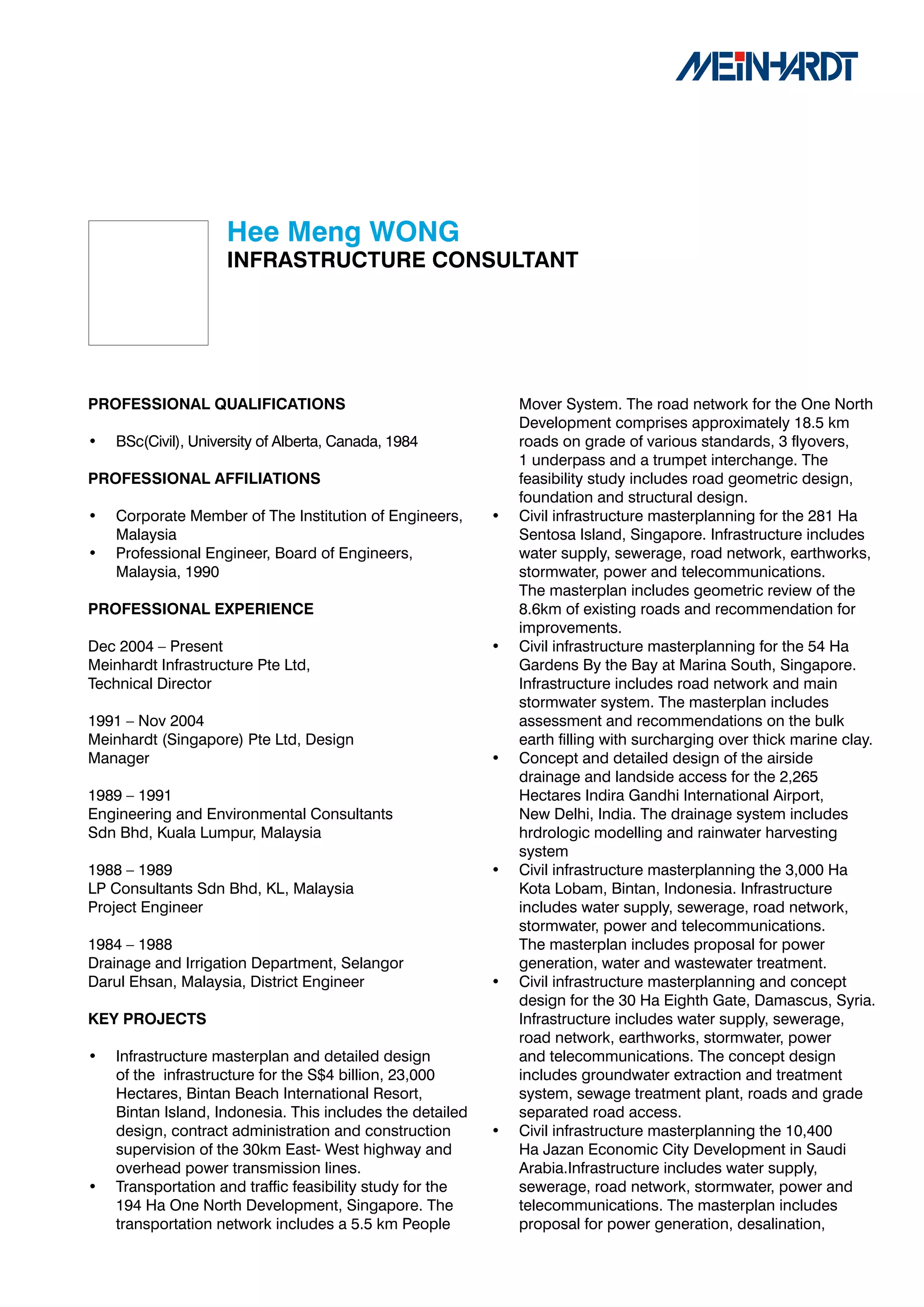 Hee	Meng	WONG
                     INFRASTRUCTURE	CONSULTANT




PROFESSIONAL	QUALIFICATIONS                                    Mover System. The road network for the One North
                                                               Development comprises approximately 18.5 km
•   BSc(Civil), University of Alberta, Canada, 1984            roads on grade of various standards, 3 flyovers,
                                                               1 underpass and a trumpet interchange. The
PROFESSIONAL	AFFILIATIONS                                      feasibility study includes road geometric design,
                                                               foundation and structural design.
•   Corporate Member of The Institution of Engineers,      •   Civil infrastructure masterplanning for the 281 Ha
    Malaysia                                                   Sentosa Island, Singapore. Infrastructure includes
•   Professional Engineer, Board of Engineers,                 water supply, sewerage, road network, earthworks,
    Malaysia, 1990                                             stormwater, power and telecommunications.
                                                               The masterplan includes geometric review of the
PROFESSIONAL	EXPERIENCE                                        8.6km of existing roads and recommendation for
                                                               improvements.
Dec 2004 – Present                                         •   Civil infrastructure masterplanning for the 54 Ha
Meinhardt Infrastructure Pte Ltd,                              Gardens By the Bay at Marina South, Singapore.
Technical Director                                             Infrastructure includes road network and main
                                                               stormwater system. The masterplan includes
1991 – Nov 2004                                                assessment and recommendations on the bulk
Meinhardt (Singapore) Pte Ltd, Design                          earth filling with surcharging over thick marine clay.
Manager                                                    •   Concept and detailed design of the airside
                                                               drainage and landside access for the 2,265
1989 – 1991                                                    Hectares Indira Gandhi International Airport,
Engineering and Environmental Consultants                      New Delhi, India. The drainage system includes
Sdn Bhd, Kuala Lumpur, Malaysia                                hrdrologic modelling and rainwater harvesting
                                                               system
1988 – 1989                                                •   Civil infrastructure masterplanning the 3,000 Ha
LP Consultants Sdn Bhd, KL, Malaysia                           Kota Lobam, Bintan, Indonesia. Infrastructure
Project Engineer                                               includes water supply, sewerage, road network,
                                                               stormwater, power and telecommunications.
1984 – 1988                                                    The masterplan includes proposal for power
Drainage and Irrigation Department, Selangor                   generation, water and wastewater treatment.
Darul Ehsan, Malaysia, District Engineer                   •   Civil infrastructure masterplanning and concept
                                                               design for the 30 Ha Eighth Gate, Damascus, Syria.
KEY	PROJECTS                                                   Infrastructure includes water supply, sewerage,
                                                               road network, earthworks, stormwater, power
•   Infrastructure masterplan and detailed design              and telecommunications. The concept design
    of the infrastructure for the S$4 billion, 23,000          includes groundwater extraction and treatment
    Hectares, Bintan Beach International Resort,               system, sewage treatment plant, roads and grade
    Bintan Island, Indonesia. This includes the detailed       separated road access.
    design, contract administration and construction       •   Civil infrastructure masterplanning the 10,400
    supervision of the 30km East- West highway and             Ha Jazan Economic City Development in Saudi
    overhead power transmission lines.                         Arabia.Infrastructure includes water supply,
•   Transportation and traffic feasibility study for the       sewerage, road network, stormwater, power and
    194 Ha One North Development, Singapore. The               telecommunications. The masterplan includes
    transportation network includes a 5.5 km People            proposal for power generation, desalination,
 
