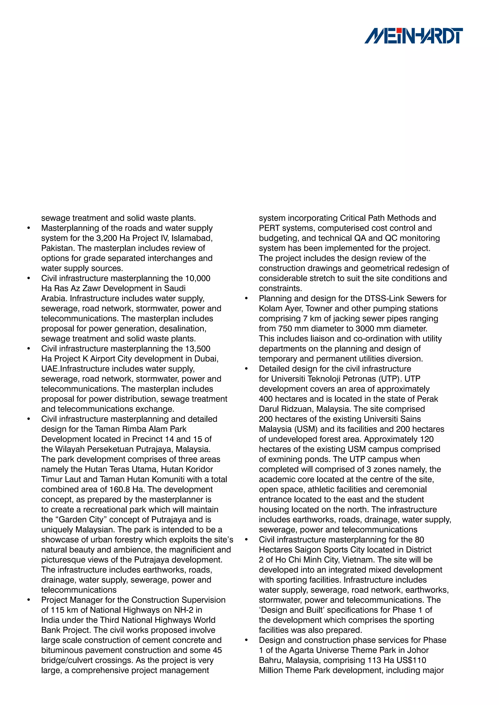 sewage treatment and solid waste plants.                   system incorporating Critical Path Methods and
•   Masterplanning of the roads and water supply               PERT systems, computerised cost control and
    system for the 3,200 Ha Project IV, Islamabad,             budgeting, and technical QA and QC monitoring
    Pakistan. The masterplan includes review of                system has been implemented for the project.
    options for grade separated interchanges and               The project includes the design review of the
    water supply sources.                                      construction drawings and geometrical redesign of
•   Civil infrastructure masterplanning the 10,000             considerable stretch to suit the site conditions and
    Ha Ras Az Zawr Development in Saudi                        constraints.
    Arabia. Infrastructure includes water supply,          •   Planning and design for the DTSS-Link Sewers for
    sewerage, road network, stormwater, power and              Kolam Ayer, Towner and other pumping stations
    telecommunications. The masterplan includes                comprising 7 km of jacking sewer pipes ranging
    proposal for power generation, desalination,               from 750 mm diameter to 3000 mm diameter.
    sewage treatment and solid waste plants.                   This includes liaison and co-ordination with utility
•   Civil infrastructure masterplanning the 13,500             departments on the planning and design of
    Ha Project K Airport City development in Dubai,            temporary and permanent utilities diversion.
    UAE.Infrastructure includes water supply,              •   Detailed design for the civil infrastructure
    sewerage, road network, stormwater, power and              for Universiti Teknoloji Petronas (UTP). UTP
    telecommunications. The masterplan includes                development covers an area of approximately
    proposal for power distribution, sewage treatment          400 hectares and is located in the state of Perak
    and telecommunications exchange.                           Darul Ridzuan, Malaysia. The site comprised
•   Civil infrastructure masterplanning and detailed           200 hectares of the existing Universiti Sains
    design for the Taman Rimba Alam Park                       Malaysia (USM) and its facilities and 200 hectares
    Development located in Precinct 14 and 15 of               of undeveloped forest area. Approximately 120
    the Wilayah Perseketuan Putrajaya, Malaysia.               hectares of the existing USM campus comprised
    The park development comprises of three areas              of exmining ponds. The UTP campus when
    namely the Hutan Teras Utama, Hutan Koridor                completed will comprised of 3 zones namely, the
    Timur Laut and Taman Hutan Komuniti with a total           academic core located at the centre of the site,
    combined area of 160.8 Ha. The development                 open space, athletic facilities and ceremonial
    concept, as prepared by the masterplanner is               entrance located to the east and the student
    to create a recreational park which will maintain          housing located on the north. The infrastructure
    the “Garden City” concept of Putrajaya and is              includes earthworks, roads, drainage, water supply,
    uniquely Malaysian. The park is intended to be a           sewerage, power and telecommunications
    showcase of urban forestry which exploits the site’s   •   Civil infrastructure masterplanning for the 80
    natural beauty and ambience, the magnificient and          Hectares Saigon Sports City located in District
    picturesque views of the Putrajaya development.            2 of Ho Chi Minh City, Vietnam. The site will be
    The infrastructure includes earthworks, roads,             developed into an integrated mixed development
    drainage, water supply, sewerage, power and                with sporting facilities. Infrastructure includes
    telecommunications                                         water supply, sewerage, road network, earthworks,
•   Project Manager for the Construction Supervision           stormwater, power and telecommunications. The
    of 115 km of National Highways on NH-2 in                  ‘Design and Built’ specifications for Phase 1 of
    India under the Third National Highways World              the development which comprises the sporting
    Bank Project. The civil works proposed involve             facilities was also prepared.
    large scale construction of cement concrete and        •   Design and construction phase services for Phase
    bituminous pavement construction and some 45               1 of the Agarta Universe Theme Park in Johor
    bridge/culvert crossings. As the project is very           Bahru, Malaysia, comprising 113 Ha US$110
    large, a comprehensive project management                  Million Theme Park development, including major
 