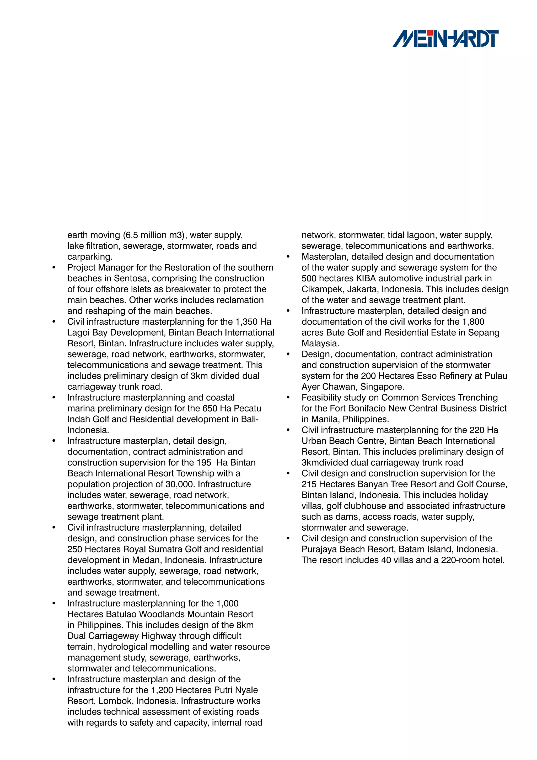earth moving (6.5 million m3), water supply,                network, stormwater, tidal lagoon, water supply,
    lake filtration, sewerage, stormwater, roads and            sewerage, telecommunications and earthworks.
    carparking.                                             •   Masterplan, detailed design and documentation
•   Project Manager for the Restoration of the southern         of the water supply and sewerage system for the
    beaches in Sentosa, comprising the construction             500 hectares KIBA automotive industrial park in
    of four offshore islets as breakwater to protect the        Cikampek, Jakarta, Indonesia. This includes design
    main beaches. Other works includes reclamation              of the water and sewage treatment plant.
    and reshaping of the main beaches.                      •   Infrastructure masterplan, detailed design and
•   Civil infrastructure masterplanning for the 1,350 Ha        documentation of the civil works for the 1,800
    Lagoi Bay Development, Bintan Beach International           acres Bute Golf and Residential Estate in Sepang
    Resort, Bintan. Infrastructure includes water supply,       Malaysia.
    sewerage, road network, earthworks, stormwater,         •   Design, documentation, contract administration
    telecommunications and sewage treatment. This               and construction supervision of the stormwater
    includes preliminary design of 3km divided dual             system for the 200 Hectares Esso Refinery at Pulau
    carriageway trunk road.                                     Ayer Chawan, Singapore.
•   Infrastructure masterplanning and coastal               •   Feasibility study on Common Services Trenching
    marina preliminary design for the 650 Ha Pecatu             for the Fort Bonifacio New Central Business District
    Indah Golf and Residential development in Bali-             in Manila, Philippines.
    Indonesia.                                              •   Civil infrastructure masterplanning for the 220 Ha
•   Infrastructure masterplan, detail design,                   Urban Beach Centre, Bintan Beach International
    documentation, contract administration and                  Resort, Bintan. This includes preliminary design of
    construction supervision for the 195 Ha Bintan              3kmdivided dual carriageway trunk road
    Beach International Resort Township with a              •   Civil design and construction supervision for the
    population projection of 30,000. Infrastructure             215 Hectares Banyan Tree Resort and Golf Course,
    includes water, sewerage, road network,                     Bintan Island, Indonesia. This includes holiday
    earthworks, stormwater, telecommunications and              villas, golf clubhouse and associated infrastructure
    sewage treatment plant.                                     such as dams, access roads, water supply,
•   Civil infrastructure masterplanning, detailed               stormwater and sewerage.
    design, and construction phase services for the         •   Civil design and construction supervision of the
    250 Hectares Royal Sumatra Golf and residential             Purajaya Beach Resort, Batam Island, Indonesia.
    development in Medan, Indonesia. Infrastructure             The resort includes 40 villas and a 220-room hotel.
    includes water supply, sewerage, road network,
    earthworks, stormwater, and telecommunications
    and sewage treatment.
•   Infrastructure masterplanning for the 1,000
    Hectares Batulao Woodlands Mountain Resort
    in Philippines. This includes design of the 8km
    Dual Carriageway Highway through difficult
    terrain, hydrological modelling and water resource
    management study, sewerage, earthworks,
    stormwater and telecommunications.
•   Infrastructure masterplan and design of the
    infrastructure for the 1,200 Hectares Putri Nyale
    Resort, Lombok, Indonesia. Infrastructure works
    includes technical assessment of existing roads
    with regards to safety and capacity, internal road
 