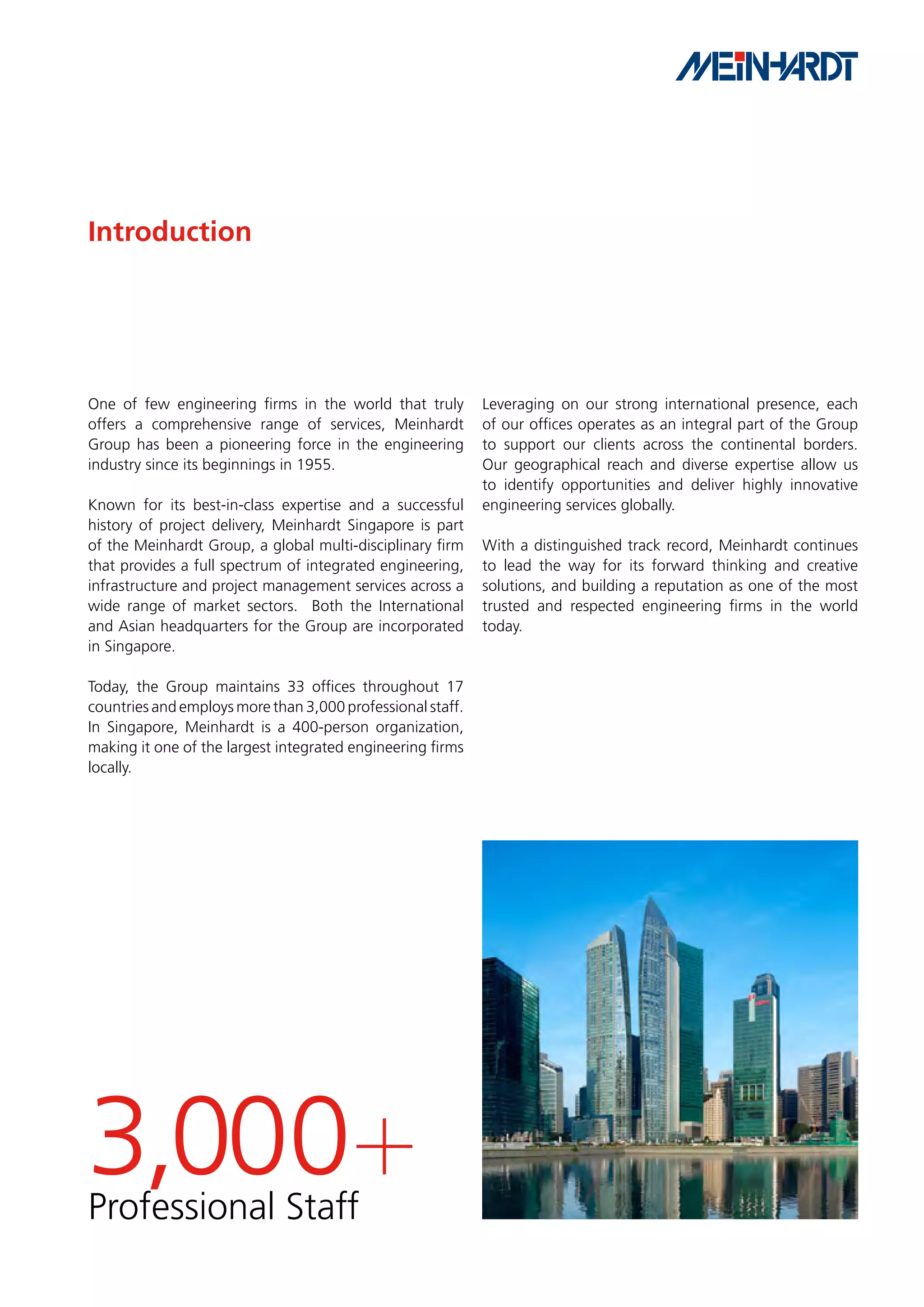 Introduction




One of few engineering firms in the world that truly        Leveraging on our strong international presence, each
offers a comprehensive range of services, Meinhardt         of our offices operates as an integral part of the Group
Group has been a pioneering force in the engineering        to support our clients across the continental borders.
industry since its beginnings in 1955.                      Our geographical reach and diverse expertise allow us
                                                            to identify opportunities and deliver highly innovative
Known for its best-in-class expertise and a successful      engineering services globally.
history of project delivery, Meinhardt Singapore is part
of the Meinhardt Group, a global multi-disciplinary firm    With a distinguished track record, Meinhardt continues
that provides a full spectrum of integrated engineering,    to lead the way for its forward thinking and creative
infrastructure and project management services across a     solutions, and building a reputation as one of the most
wide range of market sectors. Both the International        trusted and respected engineering firms in the world
and Asian headquarters for the Group are incorporated       today.
in Singapore.

Today, the Group maintains 33 offices throughout 17
countries and employs more than 3,000 professional staff.
In Singapore, Meinhardt is a 400-person organization,
making it one of the largest integrated engineering firms
locally.




3,000+
Professional Staff
 