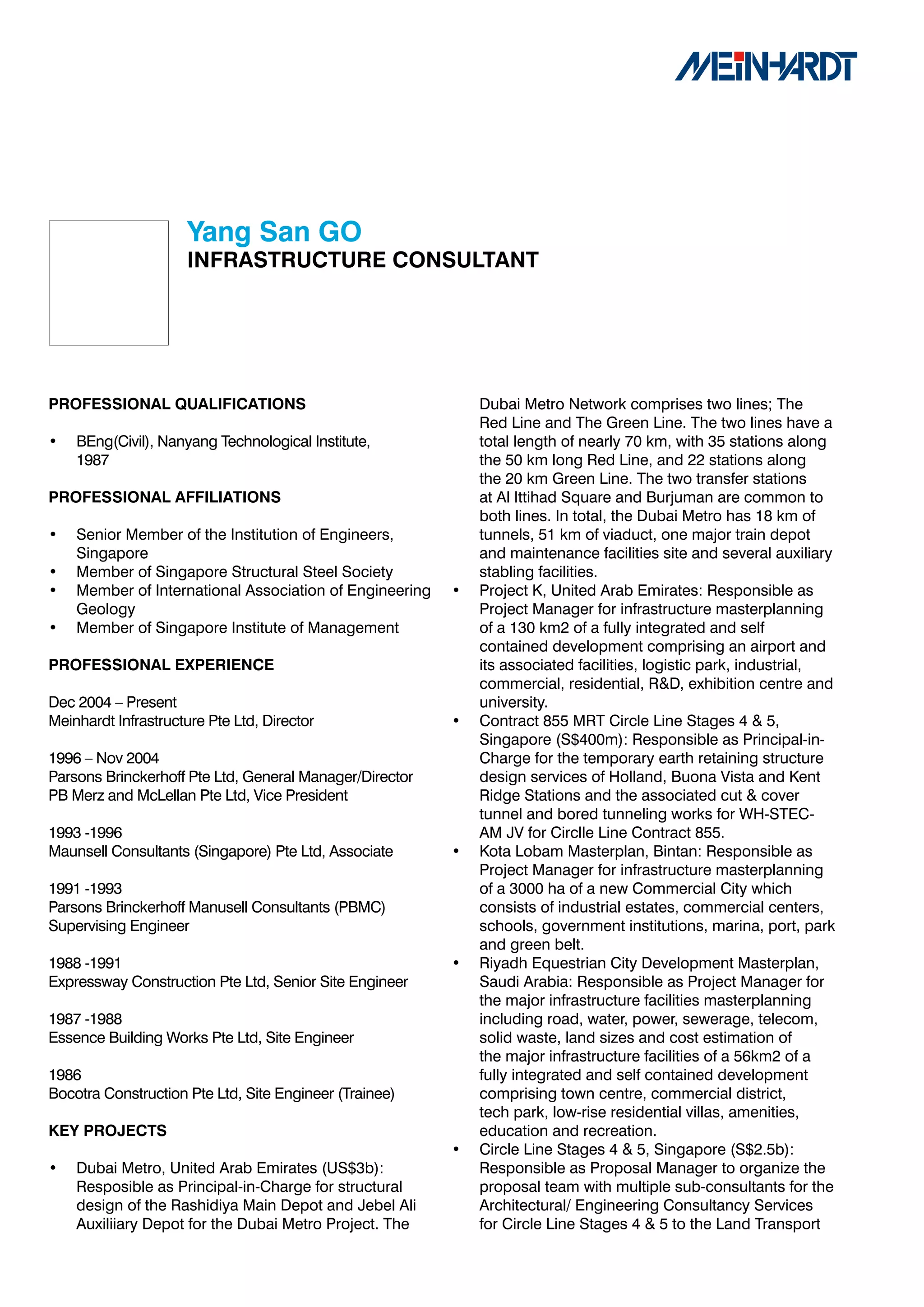 Yang	San	GO
                     INFRASTRUCTURE	CONSULTANT




PROFESSIONAL	QUALIFICATIONS                                  Dubai Metro Network comprises two lines; The
                                                             Red Line and The Green Line. The two lines have a
•   BEng(Civil), Nanyang Technological Institute,            total length of nearly 70 km, with 35 stations along
    1987                                                     the 50 km long Red Line, and 22 stations along
                                                             the 20 km Green Line. The two transfer stations
PROFESSIONAL	AFFILIATIONS                                    at Al Ittihad Square and Burjuman are common to
                                                             both lines. In total, the Dubai Metro has 18 km of
•   Senior Member of the Institution of Engineers,           tunnels, 51 km of viaduct, one major train depot
    Singapore                                                and maintenance facilities site and several auxiliary
•   Member of Singapore Structural Steel Society             stabling facilities.
•   Member of International Association of Engineering   •   Project K, United Arab Emirates: Responsible as
    Geology                                                  Project Manager for infrastructure masterplanning
•   Member of Singapore Institute of Management              of a 130 km2 of a fully integrated and self
                                                             contained development comprising an airport and
PROFESSIONAL	EXPERIENCE                                      its associated facilities, logistic park, industrial,
                                                             commercial, residential, R&D, exhibition centre and
Dec 2004 – Present                                           university.
Meinhardt Infrastructure Pte Ltd, Director               •   Contract 855 MRT Circle Line Stages 4 & 5,
                                                             Singapore (S$400m): Responsible as Principal-in-
1996 – Nov 2004                                              Charge for the temporary earth retaining structure
Parsons Brinckerhoff Pte Ltd, General Manager/Director       design services of Holland, Buona Vista and Kent
PB Merz and McLellan Pte Ltd, Vice President                 Ridge Stations and the associated cut & cover
                                                             tunnel and bored tunneling works for WH-STEC-
1993 -1996                                                   AM JV for Circlle Line Contract 855.
Maunsell Consultants (Singapore) Pte Ltd, Associate      •   Kota Lobam Masterplan, Bintan: Responsible as
                                                             Project Manager for infrastructure masterplanning
1991 -1993                                                   of a 3000 ha of a new Commercial City which
Parsons Brinckerhoff Manusell Consultants (PBMC)             consists of industrial estates, commercial centers,
Supervising Engineer                                         schools, government institutions, marina, port, park
                                                             and green belt.
1988 -1991                                               •   Riyadh Equestrian City Development Masterplan,
Expressway Construction Pte Ltd, Senior Site Engineer        Saudi Arabia: Responsible as Project Manager for
                                                             the major infrastructure facilities masterplanning
1987 -1988                                                   including road, water, power, sewerage, telecom,
Essence Building Works Pte Ltd, Site Engineer                solid waste, land sizes and cost estimation of
                                                             the major infrastructure facilities of a 56km2 of a
1986                                                         fully integrated and self contained development
Bocotra Construction Pte Ltd, Site Engineer (Trainee)        comprising town centre, commercial district,
                                                             tech park, low-rise residential villas, amenities,
KEY	PROJECTS                                                 education and recreation.
                                                         •   Circle Line Stages 4 & 5, Singapore (S$2.5b):
•   Dubai Metro, United Arab Emirates (US$3b):               Responsible as Proposal Manager to organize the
    Resposible as Principal-in-Charge for structural         proposal team with multiple sub-consultants for the
    design of the Rashidiya Main Depot and Jebel Ali         Architectural/ Engineering Consultancy Services
    Auxiliiary Depot for the Dubai Metro Project. The        for Circle Line Stages 4 & 5 to the Land Transport
 