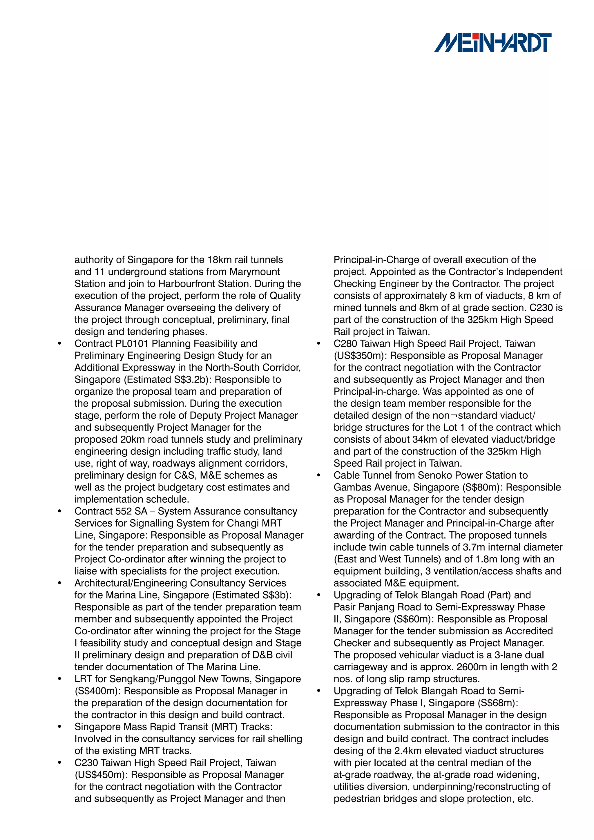 authority of Singapore for the 18km rail tunnels             Principal-in-Charge of overall execution of the
    and 11 underground stations from Marymount                   project. Appointed as the Contractor’s Independent
    Station and join to Harbourfront Station. During the         Checking Engineer by the Contractor. The project
    execution of the project, perform the role of Quality        consists of approximately 8 km of viaducts, 8 km of
    Assurance Manager overseeing the delivery of                 mined tunnels and 8km of at grade section. C230 is
    the project through conceptual, preliminary, final           part of the construction of the 325km High Speed
    design and tendering phases.                                 Rail project in Taiwan.
•   Contract PL0101 Planning Feasibility and                 •   C280 Taiwan High Speed Rail Project, Taiwan
    Preliminary Engineering Design Study for an                  (US$350m): Responsible as Proposal Manager
    Additional Expressway in the North-South Corridor,           for the contract negotiation with the Contractor
    Singapore (Estimated S$3.2b): Responsible to                 and subsequently as Project Manager and then
    organize the proposal team and preparation of                Principal-in-charge. Was appointed as one of
    the proposal submission. During the execution                the design team member responsible for the
    stage, perform the role of Deputy Project Manager            detailed design of the non¬standard viaduct/
    and subsequently Project Manager for the                     bridge structures for the Lot 1 of the contract which
    proposed 20km road tunnels study and preliminary             consists of about 34km of elevated viaduct/bridge
    engineering design including traffic study, land             and part of the construction of the 325km High
    use, right of way, roadways alignment corridors,             Speed Rail project in Taiwan.
    preliminary design for C&S, M&E schemes as               •   Cable Tunnel from Senoko Power Station to
    well as the project budgetary cost estimates and             Gambas Avenue, Singapore (S$80m): Responsible
    implementation schedule.                                     as Proposal Manager for the tender design
•   Contract 552 SA – System Assurance consultancy               preparation for the Contractor and subsequently
    Services for Signalling System for Changi MRT                the Project Manager and Principal-in-Charge after
    Line, Singapore: Responsible as Proposal Manager             awarding of the Contract. The proposed tunnels
    for the tender preparation and subsequently as               include twin cable tunnels of 3.7m internal diameter
    Project Co-ordinator after winning the project to            (East and West Tunnels) and of 1.8m long with an
    liaise with specialists for the project execution.           equipment building, 3 ventilation/access shafts and
•   Architectural/Engineering Consultancy Services               associated M&E equipment.
    for the Marina Line, Singapore (Estimated S$3b):         •   Upgrading of Telok Blangah Road (Part) and
    Responsible as part of the tender preparation team           Pasir Panjang Road to Semi-Expressway Phase
    member and subsequently appointed the Project                II, Singapore (S$60m): Responsible as Proposal
    Co-ordinator after winning the project for the Stage         Manager for the tender submission as Accredited
    I feasibility study and conceptual design and Stage          Checker and subsequently as Project Manager.
    II preliminary design and preparation of D&B civil           The proposed vehicular viaduct is a 3-lane dual
    tender documentation of The Marina Line.                     carriageway and is approx. 2600m in length with 2
•   LRT for Sengkang/Punggol New Towns, Singapore                nos. of long slip ramp structures.
    (S$400m): Responsible as Proposal Manager in             •   Upgrading of Telok Blangah Road to Semi-
    the preparation of the design documentation for              Expressway Phase I, Singapore (S$68m):
    the contractor in this design and build contract.            Responsible as Proposal Manager in the design
•   Singapore Mass Rapid Transit (MRT) Tracks:                   documentation submission to the contractor in this
    Involved in the consultancy services for rail shelling       design and build contract. The contract includes
    of the existing MRT tracks.                                  desing of the 2.4km elevated viaduct structures
•   C230 Taiwan High Speed Rail Project, Taiwan                  with pier located at the central median of the
    (US$450m): Responsible as Proposal Manager                   at-grade roadway, the at-grade road widening,
    for the contract negotiation with the Contractor             utilities diversion, underpinning/reconstructing of
    and subsequently as Project Manager and then                 pedestrian bridges and slope protection, etc.
 