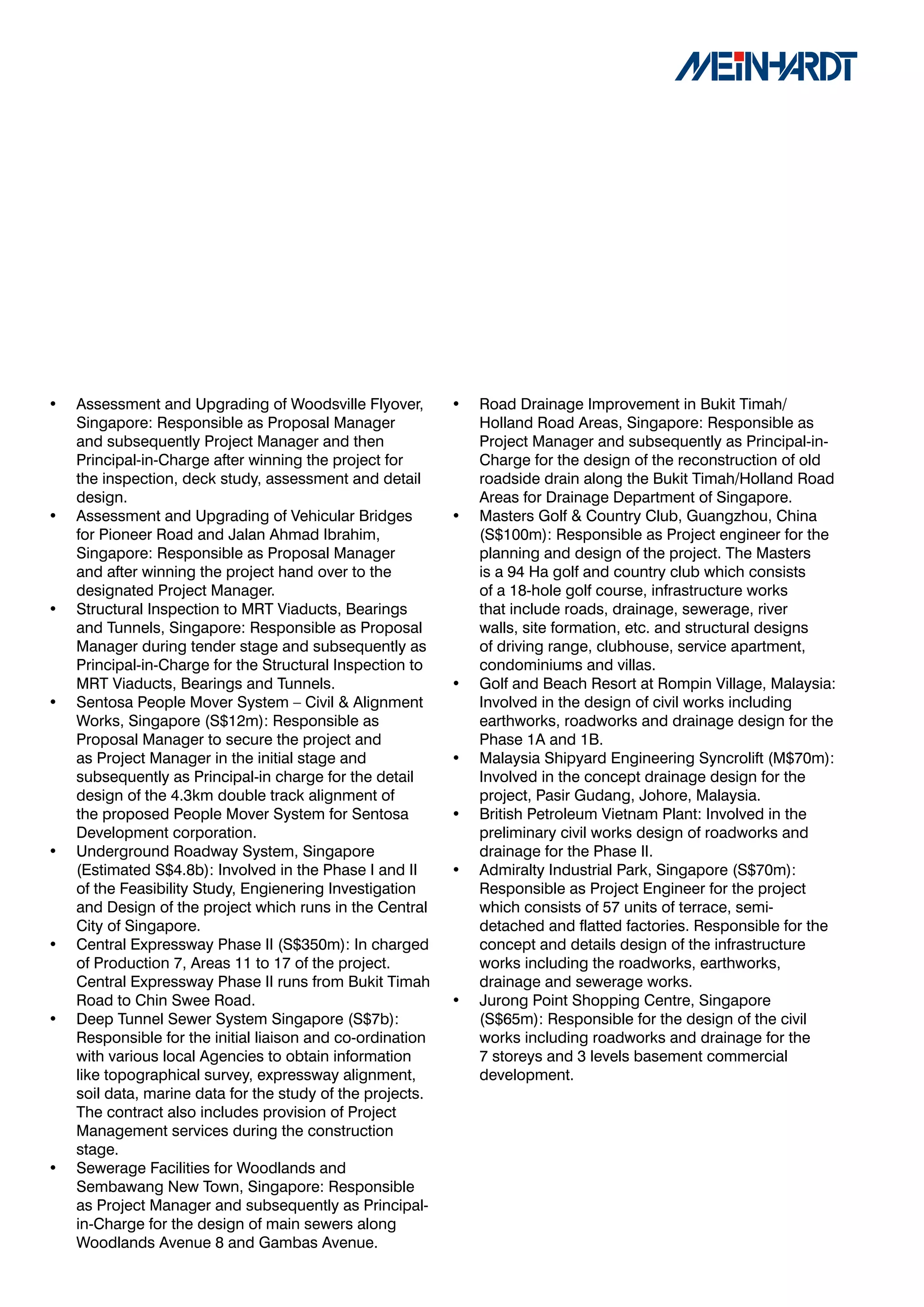 •   Assessment and Upgrading of Woodsville Flyover,         •   Road Drainage Improvement in Bukit Timah/
    Singapore: Responsible as Proposal Manager                  Holland Road Areas, Singapore: Responsible as
    and subsequently Project Manager and then                   Project Manager and subsequently as Principal-in-
    Principal-in-Charge after winning the project for           Charge for the design of the reconstruction of old
    the inspection, deck study, assessment and detail           roadside drain along the Bukit Timah/Holland Road
    design.                                                     Areas for Drainage Department of Singapore.
•   Assessment and Upgrading of Vehicular Bridges           •   Masters Golf & Country Club, Guangzhou, China
    for Pioneer Road and Jalan Ahmad Ibrahim,                   (S$100m): Responsible as Project engineer for the
    Singapore: Responsible as Proposal Manager                  planning and design of the project. The Masters
    and after winning the project hand over to the              is a 94 Ha golf and country club which consists
    designated Project Manager.                                 of a 18-hole golf course, infrastructure works
•   Structural Inspection to MRT Viaducts, Bearings             that include roads, drainage, sewerage, river
    and Tunnels, Singapore: Responsible as Proposal             walls, site formation, etc. and structural designs
    Manager during tender stage and subsequently as             of driving range, clubhouse, service apartment,
    Principal-in-Charge for the Structural Inspection to        condominiums and villas.
    MRT Viaducts, Bearings and Tunnels.                     •   Golf and Beach Resort at Rompin Village, Malaysia:
•   Sentosa People Mover System – Civil & Alignment             Involved in the design of civil works including
    Works, Singapore (S$12m): Responsible as                    earthworks, roadworks and drainage design for the
    Proposal Manager to secure the project and                  Phase 1A and 1B.
    as Project Manager in the initial stage and             •   Malaysia Shipyard Engineering Syncrolift (M$70m):
    subsequently as Principal-in charge for the detail          Involved in the concept drainage design for the
    design of the 4.3km double track alignment of               project, Pasir Gudang, Johore, Malaysia.
    the proposed People Mover System for Sentosa            •   British Petroleum Vietnam Plant: Involved in the
    Development corporation.                                    preliminary civil works design of roadworks and
•   Underground Roadway System, Singapore                       drainage for the Phase II.
    (Estimated S$4.8b): Involved in the Phase I and II      •   Admiralty Industrial Park, Singapore (S$70m):
    of the Feasibility Study, Engienering Investigation         Responsible as Project Engineer for the project
    and Design of the project which runs in the Central         which consists of 57 units of terrace, semi-
    City of Singapore.                                          detached and flatted factories. Responsible for the
•   Central Expressway Phase II (S$350m): In charged            concept and details design of the infrastructure
    of Production 7, Areas 11 to 17 of the project.             works including the roadworks, earthworks,
    Central Expressway Phase II runs from Bukit Timah           drainage and sewerage works.
    Road to Chin Swee Road.                                 •   Jurong Point Shopping Centre, Singapore
•   Deep Tunnel Sewer System Singapore (S$7b):                  (S$65m): Responsible for the design of the civil
    Responsible for the initial liaison and co-ordination       works including roadworks and drainage for the
    with various local Agencies to obtain information           7 storeys and 3 levels basement commercial
    like topographical survey, expressway alignment,            development.
    soil data, marine data for the study of the projects.
    The contract also includes provision of Project
    Management services during the construction
    stage.
•   Sewerage Facilities for Woodlands and
    Sembawang New Town, Singapore: Responsible
    as Project Manager and subsequently as Principal-
    in-Charge for the design of main sewers along
    Woodlands Avenue 8 and Gambas Avenue.
 