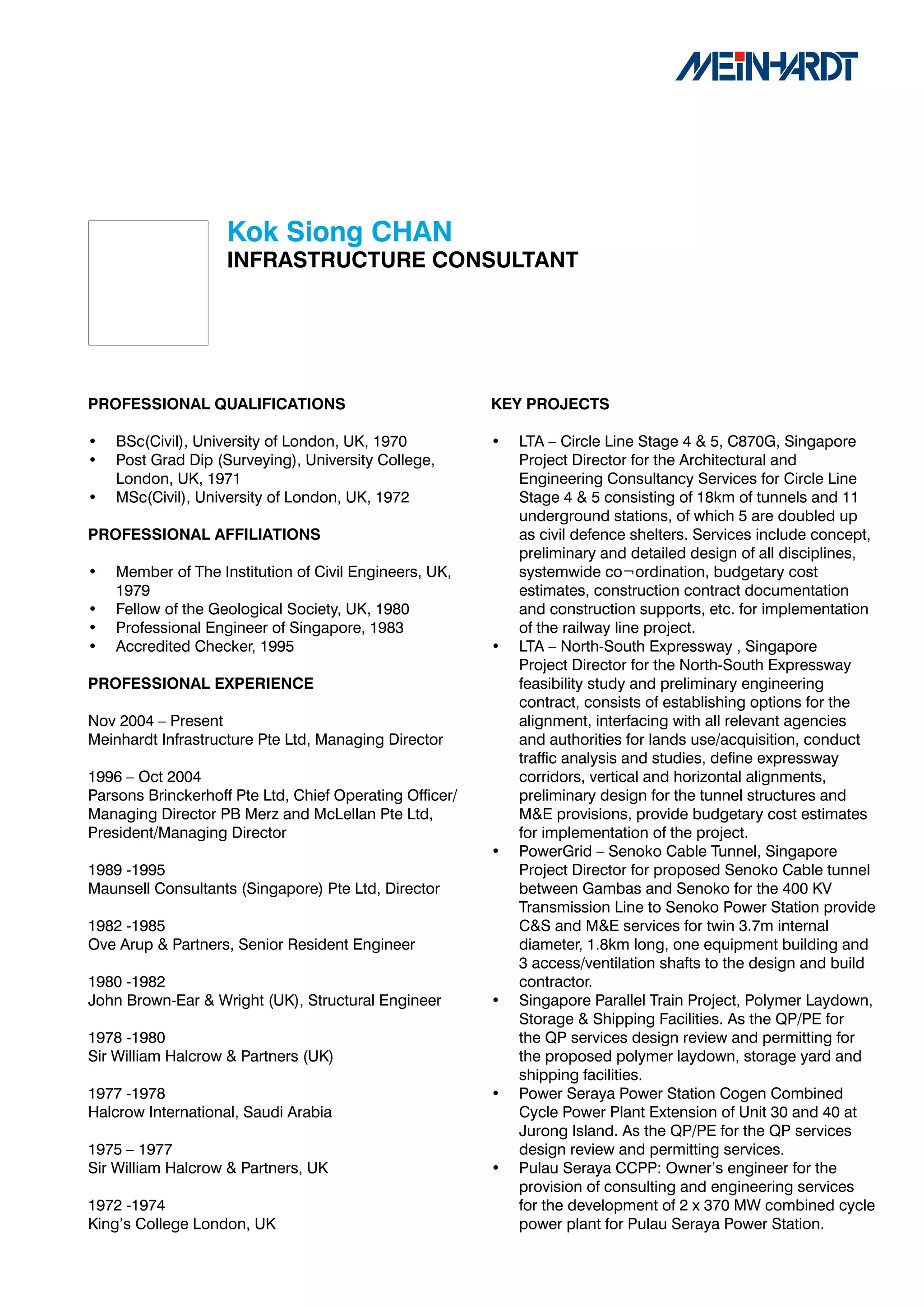 Kok	Siong	CHAN
                    INFRASTRUCTURE	CONSULTANT	




PROFESSIONAL	QUALIFICATIONS                              KEY	PROJECTS

•   BSc(Civil), University of London, UK, 1970           •   LTA – Circle Line Stage 4 & 5, C870G, Singapore
•   Post Grad Dip (Surveying), University College,           Project Director for the Architectural and
    London, UK, 1971                                         Engineering Consultancy Services for Circle Line
•   MSc(Civil), University of London, UK, 1972               Stage 4 & 5 consisting of 18km of tunnels and 11
                                                             underground stations, of which 5 are doubled up
PROFESSIONAL	AFFILIATIONS                                    as civil defence shelters. Services include concept,
                                                             preliminary and detailed design of all disciplines,
•   Member of The Institution of Civil Engineers, UK,        systemwide co¬ordination, budgetary cost
    1979                                                     estimates, construction contract documentation
•   Fellow of the Geological Society, UK, 1980               and construction supports, etc. for implementation
•   Professional Engineer of Singapore, 1983                 of the railway line project.
•   Accredited Checker, 1995                             •   LTA – North-South Expressway , Singapore
                                                             Project Director for the North-South Expressway
PROFESSIONAL	EXPERIENCE                                      feasibility study and preliminary engineering
                                                             contract, consists of establishing options for the
Nov 2004 – Present                                           alignment, interfacing with all relevant agencies
Meinhardt Infrastructure Pte Ltd, Managing Director          and authorities for lands use/acquisition, conduct
                                                             traffic analysis and studies, define expressway
1996 – Oct 2004                                              corridors, vertical and horizontal alignments,
Parsons Brinckerhoff Pte Ltd, Chief Operating Officer/       preliminary design for the tunnel structures and
Managing Director PB Merz and McLellan Pte Ltd,              M&E provisions, provide budgetary cost estimates
President/Managing Director                                  for implementation of the project.
                                                         •   PowerGrid – Senoko Cable Tunnel, Singapore
1989 -1995                                                   Project Director for proposed Senoko Cable tunnel
Maunsell Consultants (Singapore) Pte Ltd, Director           between Gambas and Senoko for the 400 KV
                                                             Transmission Line to Senoko Power Station provide
1982 -1985                                                   C&S and M&E services for twin 3.7m internal
Ove Arup & Partners, Senior Resident Engineer                diameter, 1.8km long, one equipment building and
                                                             3 access/ventilation shafts to the design and build
1980 -1982                                                   contractor.
John Brown-Ear & Wright (UK), Structural Engineer        •   Singapore Parallel Train Project, Polymer Laydown,
                                                             Storage & Shipping Facilities. As the QP/PE for
1978 -1980                                                   the QP services design review and permitting for
Sir William Halcrow & Partners (UK)                          the proposed polymer laydown, storage yard and
                                                             shipping facilities.
1977 -1978                                               •   Power Seraya Power Station Cogen Combined
Halcrow International, Saudi Arabia                          Cycle Power Plant Extension of Unit 30 and 40 at
                                                             Jurong Island. As the QP/PE for the QP services
1975 – 1977                                                  design review and permitting services.
Sir William Halcrow & Partners, UK                       •   Pulau Seraya CCPP: Owner’s engineer for the
                                                             provision of consulting and engineering services
1972 -1974                                                   for the development of 2 x 370 MW combined cycle
King’s College London, UK                                    power plant for Pulau Seraya Power Station.
 
