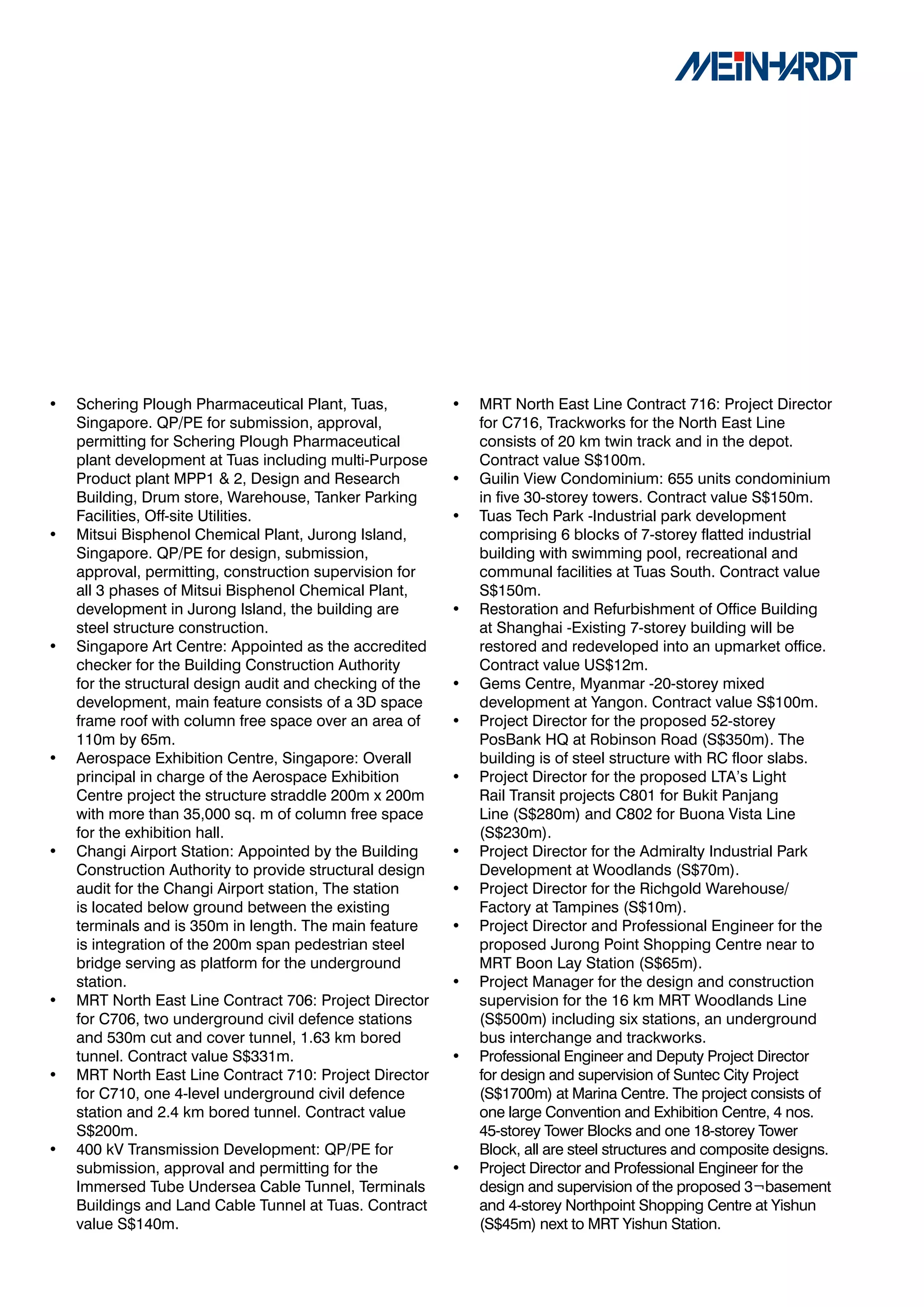 •   Schering Plough Pharmaceutical Plant, Tuas,           •   MRT North East Line Contract 716: Project Director
    Singapore. QP/PE for submission, approval,                for C716, Trackworks for the North East Line
    permitting for Schering Plough Pharmaceutical             consists of 20 km twin track and in the depot.
    plant development at Tuas including multi-Purpose         Contract value S$100m.
    Product plant MPP1 & 2, Design and Research           •   Guilin View Condominium: 655 units condominium
    Building, Drum store, Warehouse, Tanker Parking           in five 30-storey towers. Contract value S$150m.
    Facilities, Off-site Utilities.                       •   Tuas Tech Park -Industrial park development
•   Mitsui Bisphenol Chemical Plant, Jurong Island,           comprising 6 blocks of 7-storey flatted industrial
    Singapore. QP/PE for design, submission,                  building with swimming pool, recreational and
    approval, permitting, construction supervision for        communal facilities at Tuas South. Contract value
    all 3 phases of Mitsui Bisphenol Chemical Plant,          S$150m.
    development in Jurong Island, the building are        •   Restoration and Refurbishment of Office Building
    steel structure construction.                             at Shanghai -Existing 7-storey building will be
•   Singapore Art Centre: Appointed as the accredited         restored and redeveloped into an upmarket office.
    checker for the Building Construction Authority           Contract value US$12m.
    for the structural design audit and checking of the   •   Gems Centre, Myanmar -20-storey mixed
    development, main feature consists of a 3D space          development at Yangon. Contract value S$100m.
    frame roof with column free space over an area of     •   Project Director for the proposed 52-storey
    110m by 65m.                                              PosBank HQ at Robinson Road (S$350m). The
•   Aerospace Exhibition Centre, Singapore: Overall           building is of steel structure with RC floor slabs.
    principal in charge of the Aerospace Exhibition       •   Project Director for the proposed LTA’s Light
    Centre project the structure straddle 200m x 200m         Rail Transit projects C801 for Bukit Panjang
    with more than 35,000 sq. m of column free space          Line (S$280m) and C802 for Buona Vista Line
    for the exhibition hall.                                  (S$230m).
•   Changi Airport Station: Appointed by the Building     •   Project Director for the Admiralty Industrial Park
    Construction Authority to provide structural design       Development at Woodlands (S$70m).
    audit for the Changi Airport station, The station     •   Project Director for the Richgold Warehouse/
    is located below ground between the existing              Factory at Tampines (S$10m).
    terminals and is 350m in length. The main feature     •   Project Director and Professional Engineer for the
    is integration of the 200m span pedestrian steel          proposed Jurong Point Shopping Centre near to
    bridge serving as platform for the underground            MRT Boon Lay Station (S$65m).
    station.                                              •   Project Manager for the design and construction
•   MRT North East Line Contract 706: Project Director        supervision for the 16 km MRT Woodlands Line
    for C706, two underground civil defence stations          (S$500m) including six stations, an underground
    and 530m cut and cover tunnel, 1.63 km bored              bus interchange and trackworks.
    tunnel. Contract value S$331m.                        •   Professional Engineer and Deputy Project Director
•   MRT North East Line Contract 710: Project Director        for design and supervision of Suntec City Project
    for C710, one 4-level underground civil defence           (S$1700m) at Marina Centre. The project consists of
    station and 2.4 km bored tunnel. Contract value           one large Convention and Exhibition Centre, 4 nos.
    S$200m.                                                   45-storey Tower Blocks and one 18-storey Tower
•   400 kV Transmission Development: QP/PE for                Block, all are steel structures and composite designs.
    submission, approval and permitting for the           •   Project Director and Professional Engineer for the
    Immersed Tube Undersea Cable Tunnel, Terminals            design and supervision of the proposed 3¬basement
    Buildings and Land Cable Tunnel at Tuas. Contract         and 4-storey Northpoint Shopping Centre at Yishun
    value S$140m.                                             (S$45m) next to MRT Yishun Station.
 