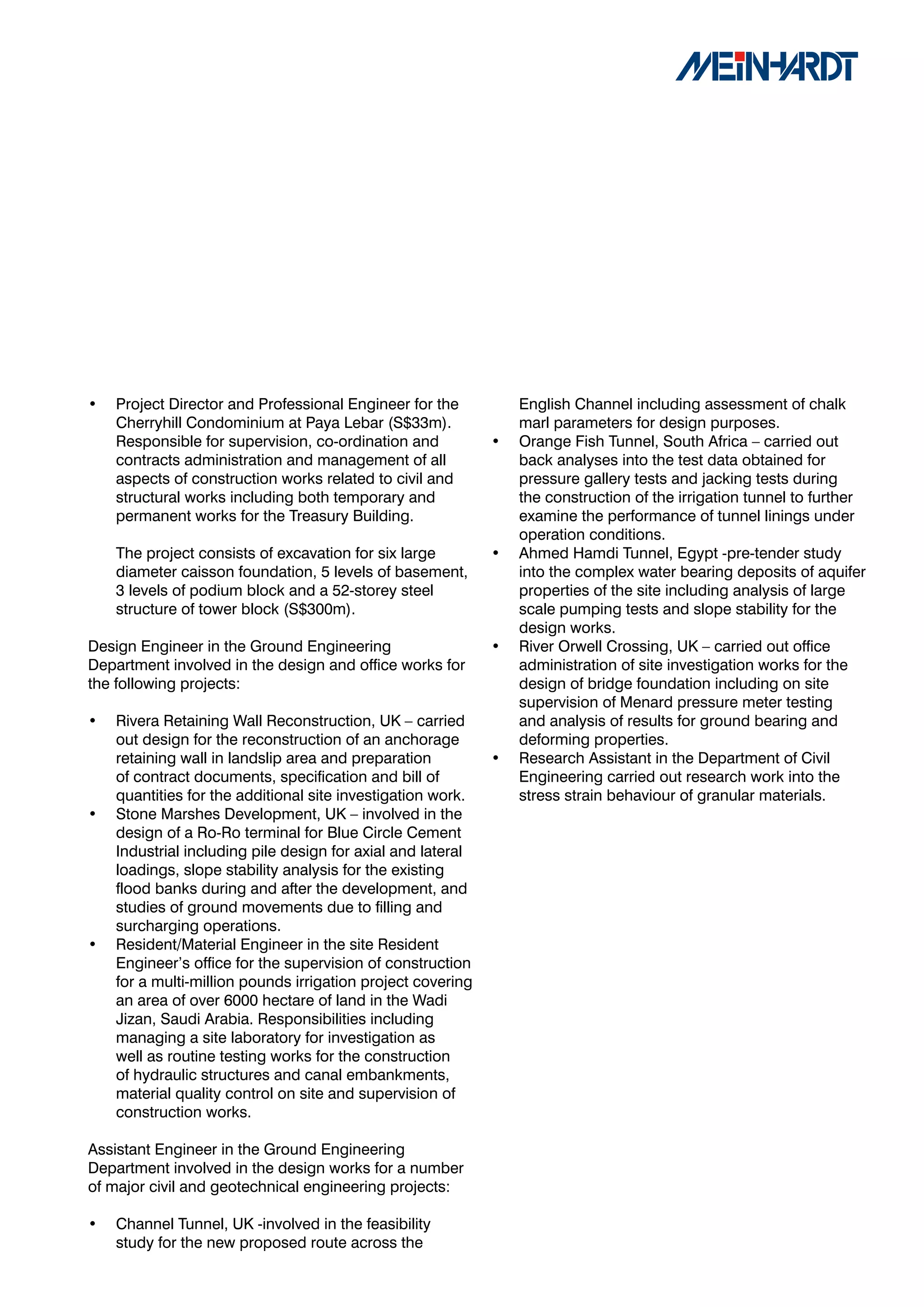 •   Project Director and Professional Engineer for the           English Channel including assessment of chalk
    Cherryhill Condominium at Paya Lebar (S$33m).                marl parameters for design purposes.
    Responsible for supervision, co-ordination and           •   Orange Fish Tunnel, South Africa – carried out
    contracts administration and management of all               back analyses into the test data obtained for
    aspects of construction works related to civil and           pressure gallery tests and jacking tests during
    structural works including both temporary and                the construction of the irrigation tunnel to further
    permanent works for the Treasury Building.                   examine the performance of tunnel linings under
                                                                 operation conditions.
    The project consists of excavation for six large         •   Ahmed Hamdi Tunnel, Egypt -pre-tender study
    diameter caisson foundation, 5 levels of basement,           into the complex water bearing deposits of aquifer
    3 levels of podium block and a 52-storey steel               properties of the site including analysis of large
    structure of tower block (S$300m).                           scale pumping tests and slope stability for the
                                                                 design works.
Design Engineer in the Ground Engineering                    •   River Orwell Crossing, UK – carried out office
Department involved in the design and office works for           administration of site investigation works for the
the following projects:                                          design of bridge foundation including on site
                                                                 supervision of Menard pressure meter testing
•   Rivera Retaining Wall Reconstruction, UK – carried           and analysis of results for ground bearing and
    out design for the reconstruction of an anchorage            deforming properties.
    retaining wall in landslip area and preparation          •   Research Assistant in the Department of Civil
    of contract documents, specification and bill of             Engineering carried out research work into the
    quantities for the additional site investigation work.       stress strain behaviour of granular materials.
•   Stone Marshes Development, UK – involved in the
    design of a Ro-Ro terminal for Blue Circle Cement
    Industrial including pile design for axial and lateral
    loadings, slope stability analysis for the existing
    flood banks during and after the development, and
    studies of ground movements due to filling and
    surcharging operations.
•   Resident/Material Engineer in the site Resident
    Engineer’s office for the supervision of construction
    for a multi-million pounds irrigation project covering
    an area of over 6000 hectare of land in the Wadi
    Jizan, Saudi Arabia. Responsibilities including
    managing a site laboratory for investigation as
    well as routine testing works for the construction
    of hydraulic structures and canal embankments,
    material quality control on site and supervision of
    construction works.

Assistant Engineer in the Ground Engineering
Department involved in the design works for a number
of major civil and geotechnical engineering projects:

•   Channel Tunnel, UK -involved in the feasibility
    study for the new proposed route across the
 