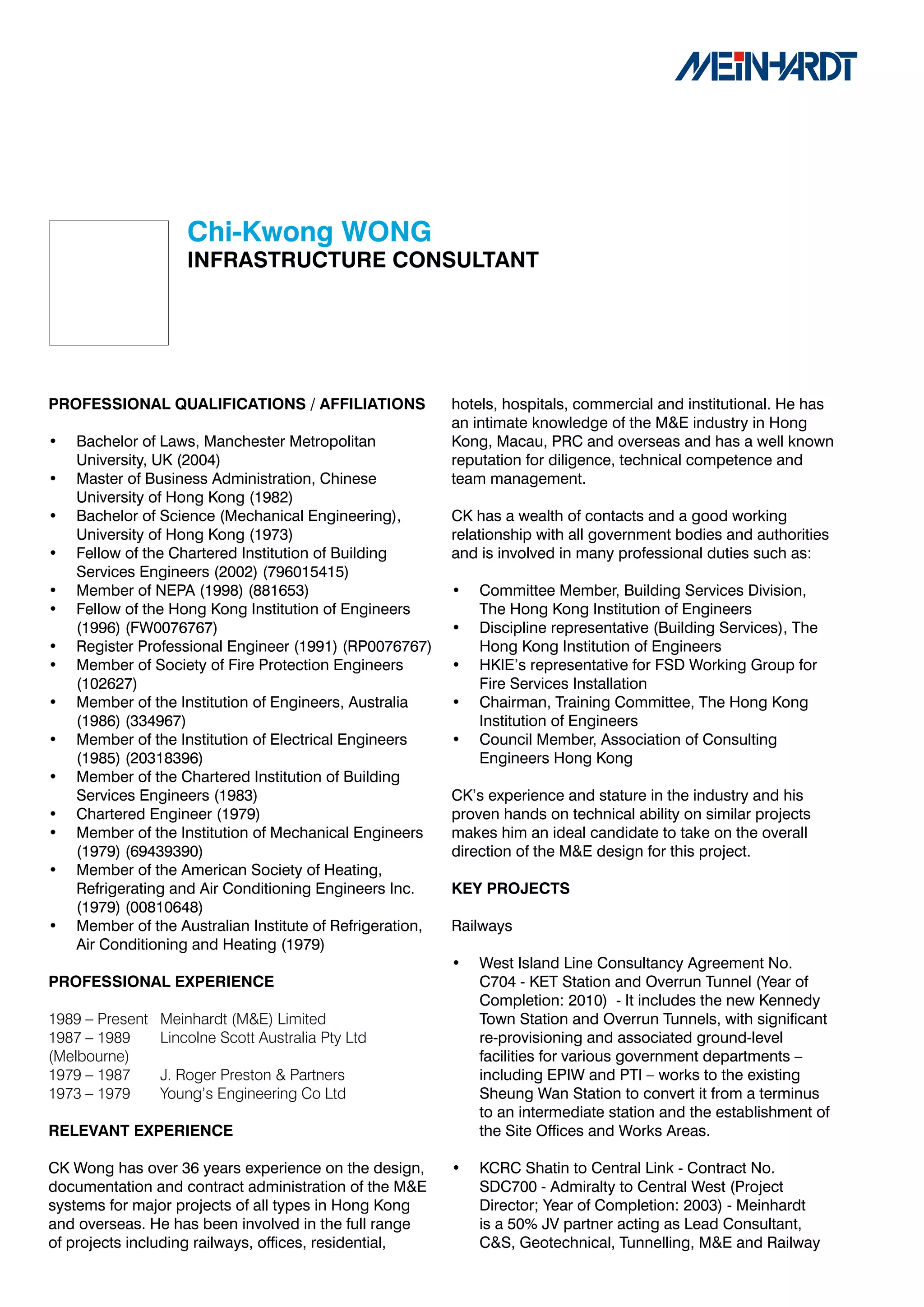 Chi-Kwong	WONG
                     INFRASTRUCTURE	CONSULTANT	




PROFESSIONAL	QUALIFICATIONS	/	AFFILIATIONS                 hotels, hospitals, commercial and institutional. He has
                                                           an intimate knowledge of the M&E industry in Hong
•   Bachelor of Laws, Manchester Metropolitan              Kong, Macau, PRC and overseas and has a well known
    University, UK (2004)                                  reputation for diligence, technical competence and
•   Master of Business Administration, Chinese             team management.
    University of Hong Kong (1982)
•   Bachelor of Science (Mechanical Engineering),          CK has a wealth of contacts and a good working
    University of Hong Kong (1973)                         relationship with all government bodies and authorities
•   Fellow of the Chartered Institution of Building        and is involved in many professional duties such as:
    Services Engineers (2002) (796015415)
•   Member of NEPA (1998) (881653)                         •   Committee Member, Building Services Division,
•   Fellow of the Hong Kong Institution of Engineers           The Hong Kong Institution of Engineers
    (1996) (FW0076767)                                     •   Discipline representative (Building Services), The
•   Register Professional Engineer (1991) (RP0076767)          Hong Kong Institution of Engineers
•   Member of Society of Fire Protection Engineers         •   HKIE’s representative for FSD Working Group for
    (102627)                                                   Fire Services Installation
•   Member of the Institution of Engineers, Australia      •   Chairman, Training Committee, The Hong Kong
    (1986) (334967)                                            Institution of Engineers
•   Member of the Institution of Electrical Engineers      •   Council Member, Association of Consulting
    (1985) (20318396)                                          Engineers Hong Kong
•   Member of the Chartered Institution of Building
    Services Engineers (1983)                              CK’s experience and stature in the industry and his
•   Chartered Engineer (1979)                              proven hands on technical ability on similar projects
•   Member of the Institution of Mechanical Engineers      makes him an ideal candidate to take on the overall
    (1979) (69439390)                                      direction of the M&E design for this project.
•   Member of the American Society of Heating,
    Refrigerating and Air Conditioning Engineers Inc.      KEY	PROJECTS
    (1979) (00810648)
•   Member of the Australian Institute of Refrigeration,   Railways
    Air Conditioning and Heating (1979)
                                                           •   West Island Line Consultancy Agreement No.
PROFESSIONAL	EXPERIENCE                                        C704 - KET Station and Overrun Tunnel (Year of
                                                               Completion: 2010) - It includes the new Kennedy
1989 – Present   Meinhardt (M&E) Limited                       Town Station and Overrun Tunnels, with significant
1987 – 1989      Lincolne Scott Australia Pty Ltd              re-provisioning and associated ground-level
(Melbourne)                                                    facilities for various government departments –
1979 – 1987      J. Roger Preston & Partners                   including EPIW and PTI – works to the existing
1973 – 1979      Young’s Engineering Co Ltd                    Sheung Wan Station to convert it from a terminus
                                                               to an intermediate station and the establishment of
RELEVANT	EXPERIENCE                                            the Site Offices and Works Areas.

CK Wong has over 36 years experience on the design,        •   KCRC Shatin to Central Link - Contract No.
documentation and contract administration of the M&E           SDC700 - Admiralty to Central West (Project
systems for major projects of all types in Hong Kong           Director; Year of Completion: 2003) - Meinhardt
and overseas. He has been involved in the full range           is a 50% JV partner acting as Lead Consultant,
of projects including railways, offices, residential,          C&S, Geotechnical, Tunnelling, M&E and Railway
 