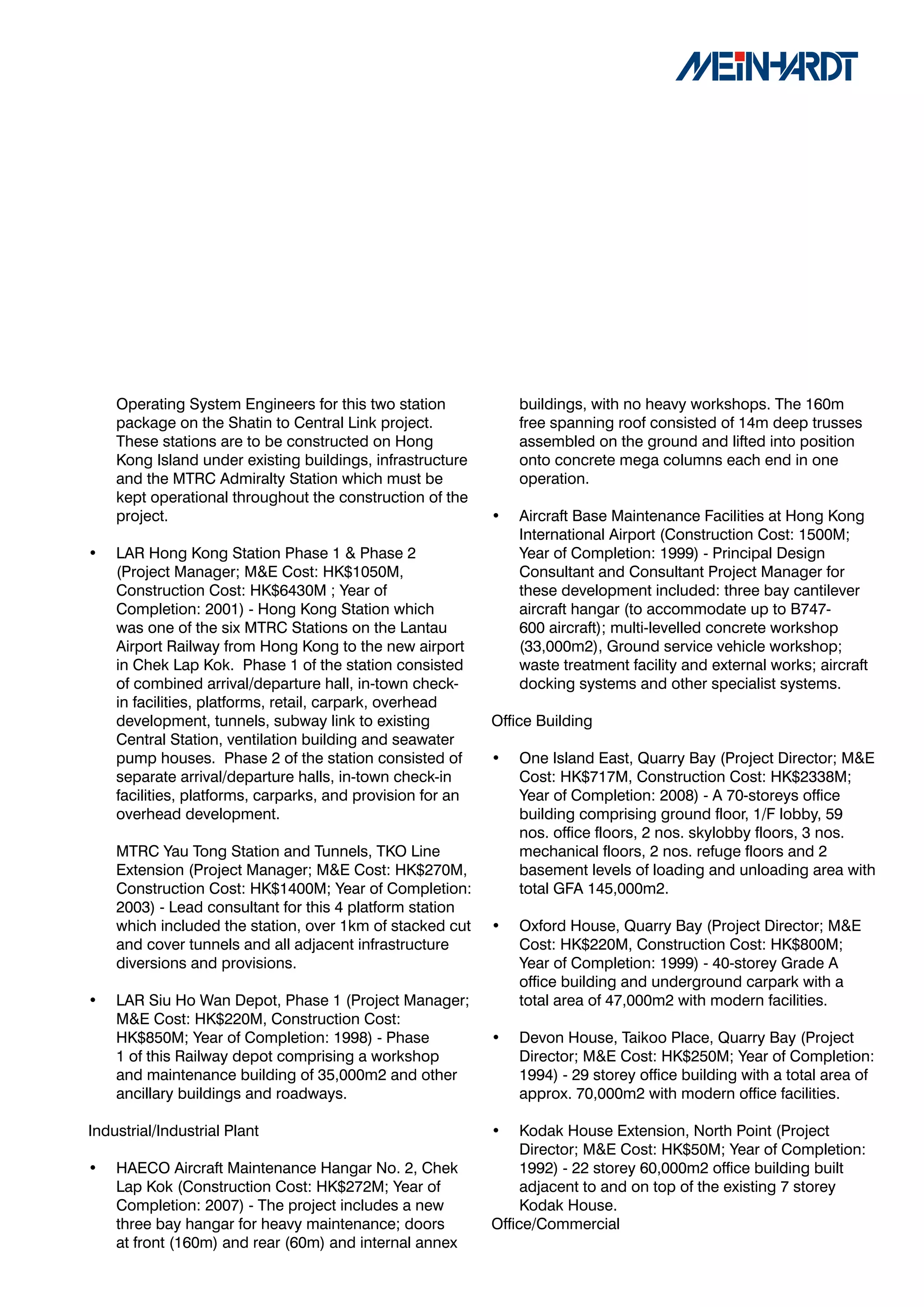Operating System Engineers for this two station             buildings, with no heavy workshops. The 160m
    package on the Shatin to Central Link project.              free spanning roof consisted of 14m deep trusses
    These stations are to be constructed on Hong                assembled on the ground and lifted into position
    Kong Island under existing buildings, infrastructure        onto concrete mega columns each end in one
    and the MTRC Admiralty Station which must be                operation.
    kept operational throughout the construction of the
    project.                                                •   Aircraft Base Maintenance Facilities at Hong Kong
                                                                International Airport (Construction Cost: 1500M;
•   LAR Hong Kong Station Phase 1 & Phase 2                     Year of Completion: 1999) - Principal Design
    (Project Manager; M&E Cost: HK$1050M,                       Consultant and Consultant Project Manager for
    Construction Cost: HK$6430M ; Year of                       these development included: three bay cantilever
    Completion: 2001) - Hong Kong Station which                 aircraft hangar (to accommodate up to B747-
    was one of the six MTRC Stations on the Lantau              600 aircraft); multi-levelled concrete workshop
    Airport Railway from Hong Kong to the new airport           (33,000m2), Ground service vehicle workshop;
    in Chek Lap Kok. Phase 1 of the station consisted           waste treatment facility and external works; aircraft
    of combined arrival/departure hall, in-town check-          docking systems and other specialist systems.
    in facilities, platforms, retail, carpark, overhead
    development, tunnels, subway link to existing           Office Building
    Central Station, ventilation building and seawater
    pump houses. Phase 2 of the station consisted of        •   One Island East, Quarry Bay (Project Director; M&E
    separate arrival/departure halls, in-town check-in          Cost: HK$717M, Construction Cost: HK$2338M;
    facilities, platforms, carparks, and provision for an       Year of Completion: 2008) - A 70-storeys office
    overhead development.                                       building comprising ground floor, 1/F lobby, 59
                                                                nos. office floors, 2 nos. skylobby floors, 3 nos.
    MTRC Yau Tong Station and Tunnels, TKO Line                 mechanical floors, 2 nos. refuge floors and 2
    Extension (Project Manager; M&E Cost: HK$270M,              basement levels of loading and unloading area with
    Construction Cost: HK$1400M; Year of Completion:            total GFA 145,000m2.
    2003) - Lead consultant for this 4 platform station
    which included the station, over 1km of stacked cut     •   Oxford House, Quarry Bay (Project Director; M&E
    and cover tunnels and all adjacent infrastructure           Cost: HK$220M, Construction Cost: HK$800M;
    diversions and provisions.                                  Year of Completion: 1999) - 40-storey Grade A
                                                                office building and underground carpark with a
•   LAR Siu Ho Wan Depot, Phase 1 (Project Manager;             total area of 47,000m2 with modern facilities.
    M&E Cost: HK$220M, Construction Cost:
    HK$850M; Year of Completion: 1998) - Phase              •   Devon House, Taikoo Place, Quarry Bay (Project
    1 of this Railway depot comprising a workshop               Director; M&E Cost: HK$250M; Year of Completion:
    and maintenance building of 35,000m2 and other              1994) - 29 storey office building with a total area of
    ancillary buildings and roadways.                           approx. 70,000m2 with modern office facilities.

Industrial/Industrial Plant                                 •    Kodak House Extension, North Point (Project
                                                                 Director; M&E Cost: HK$50M; Year of Completion:
•   HAECO Aircraft Maintenance Hangar No. 2, Chek                1992) - 22 storey 60,000m2 office building built
    Lap Kok (Construction Cost: HK$272M; Year of                 adjacent to and on top of the existing 7 storey
    Completion: 2007) - The project includes a new               Kodak House.
    three bay hangar for heavy maintenance; doors           Office/Commercial
    at front (160m) and rear (60m) and internal annex
 