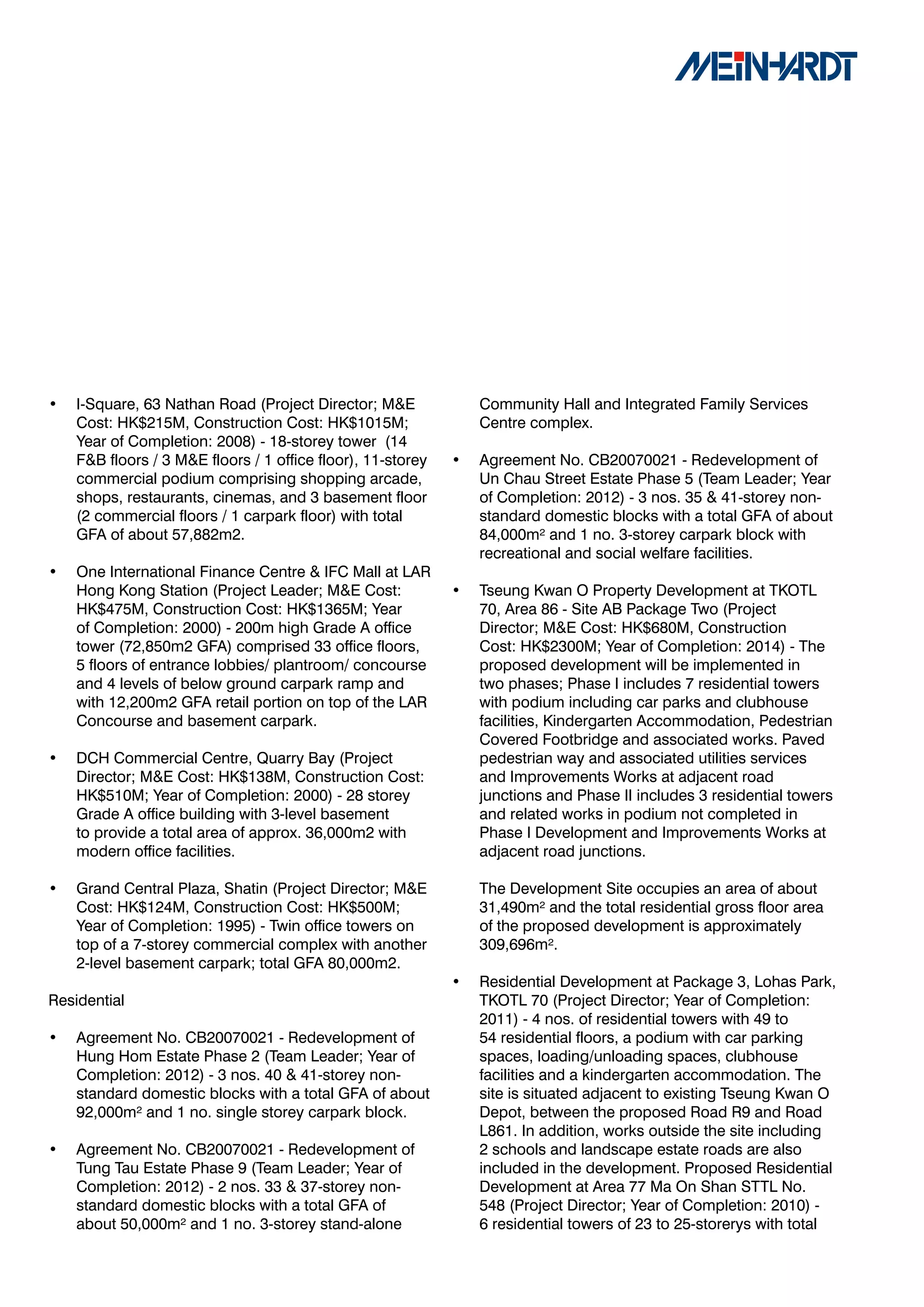 •   I-Square, 63 Nathan Road (Project Director; M&E              Community Hall and Integrated Family Services
    Cost: HK$215M, Construction Cost: HK$1015M;                  Centre complex.
    Year of Completion: 2008) - 18-storey tower (14
    F&B floors / 3 M&E floors / 1 office floor), 11-storey   •   Agreement No. CB20070021 - Redevelopment of
    commercial podium comprising shopping arcade,                Un Chau Street Estate Phase 5 (Team Leader; Year
    shops, restaurants, cinemas, and 3 basement floor            of Completion: 2012) - 3 nos. 35 & 41-storey non-
    (2 commercial floors / 1 carpark floor) with total           standard domestic blocks with a total GFA of about
    GFA of about 57,882m2.                                       84,000m² and 1 no. 3-storey carpark block with
                                                                 recreational and social welfare facilities.
•   One International Finance Centre & IFC Mall at LAR
    Hong Kong Station (Project Leader; M&E Cost:             •   Tseung Kwan O Property Development at TKOTL
    HK$475M, Construction Cost: HK$1365M; Year                   70, Area 86 - Site AB Package Two (Project
    of Completion: 2000) - 200m high Grade A office              Director; M&E Cost: HK$680M, Construction
    tower (72,850m2 GFA) comprised 33 office floors,             Cost: HK$2300M; Year of Completion: 2014) - The
    5 floors of entrance lobbies/ plantroom/ concourse           proposed development will be implemented in
    and 4 levels of below ground carpark ramp and                two phases; Phase I includes 7 residential towers
    with 12,200m2 GFA retail portion on top of the LAR           with podium including car parks and clubhouse
    Concourse and basement carpark.                              facilities, Kindergarten Accommodation, Pedestrian
                                                                 Covered Footbridge and associated works. Paved
•   DCH Commercial Centre, Quarry Bay (Project                   pedestrian way and associated utilities services
    Director; M&E Cost: HK$138M, Construction Cost:              and Improvements Works at adjacent road
    HK$510M; Year of Completion: 2000) - 28 storey               junctions and Phase II includes 3 residential towers
    Grade A office building with 3-level basement                and related works in podium not completed in
    to provide a total area of approx. 36,000m2 with             Phase I Development and Improvements Works at
    modern office facilities.                                    adjacent road junctions.

•   Grand Central Plaza, Shatin (Project Director; M&E           The Development Site occupies an area of about
    Cost: HK$124M, Construction Cost: HK$500M;                   31,490m² and the total residential gross floor area
    Year of Completion: 1995) - Twin office towers on            of the proposed development is approximately
    top of a 7-storey commercial complex with another            309,696m².
    2-level basement carpark; total GFA 80,000m2.
                                                             •   Residential Development at Package 3, Lohas Park,
Residential                                                      TKOTL 70 (Project Director; Year of Completion:
                                                                 2011) - 4 nos. of residential towers with 49 to
•   Agreement No. CB20070021 - Redevelopment of                  54 residential floors, a podium with car parking
    Hung Hom Estate Phase 2 (Team Leader; Year of                spaces, loading/unloading spaces, clubhouse
    Completion: 2012) - 3 nos. 40 & 41-storey non-               facilities and a kindergarten accommodation. The
    standard domestic blocks with a total GFA of about           site is situated adjacent to existing Tseung Kwan O
    92,000m² and 1 no. single storey carpark block.              Depot, between the proposed Road R9 and Road
                                                                 L861. In addition, works outside the site including
•   Agreement No. CB20070021 - Redevelopment of                  2 schools and landscape estate roads are also
    Tung Tau Estate Phase 9 (Team Leader; Year of                included in the development. Proposed Residential
    Completion: 2012) - 2 nos. 33 & 37-storey non-               Development at Area 77 Ma On Shan STTL No.
    standard domestic blocks with a total GFA of                 548 (Project Director; Year of Completion: 2010) -
    about 50,000m² and 1 no. 3-storey stand-alone                6 residential towers of 23 to 25-storerys with total
 