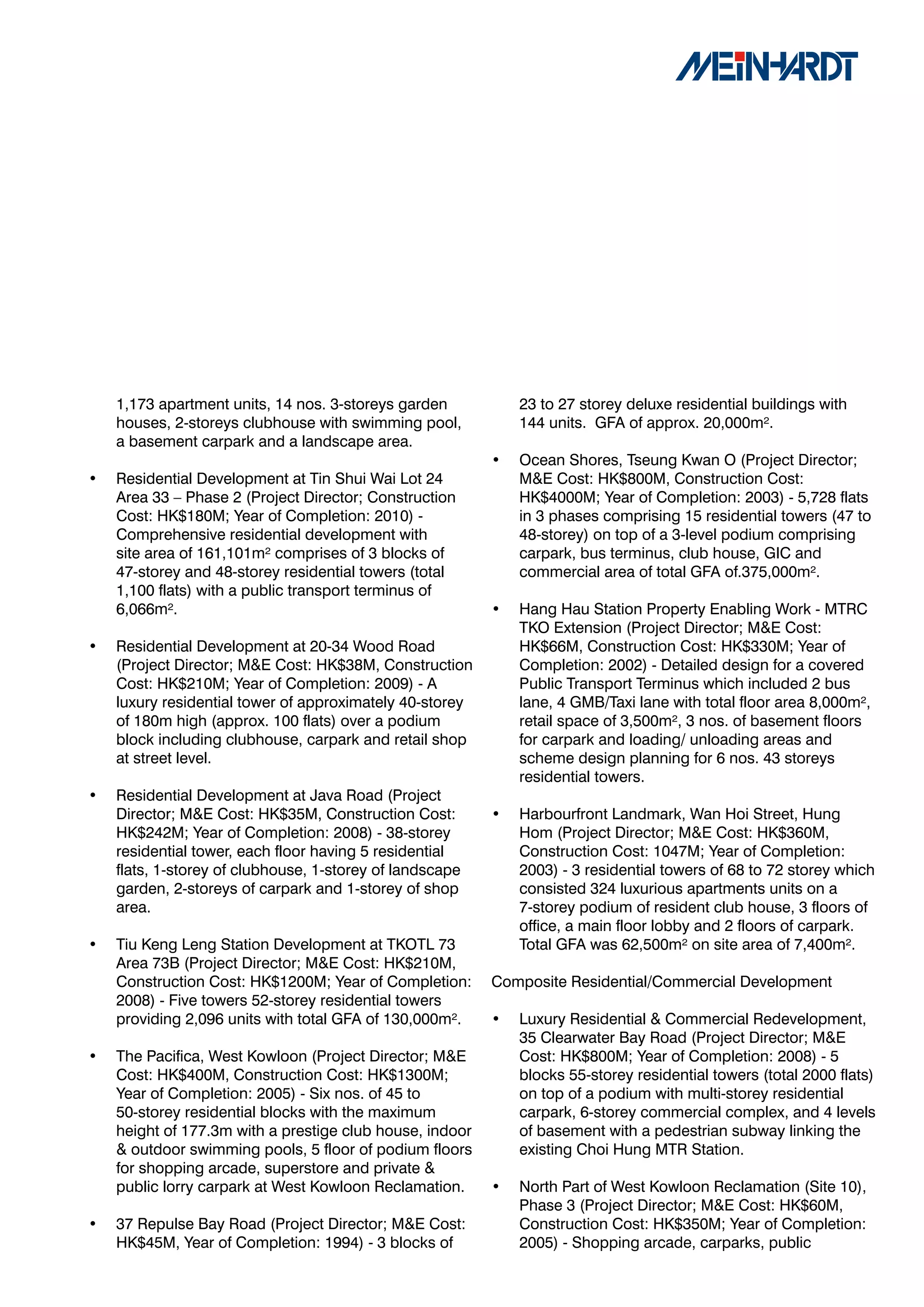 1,173 apartment units, 14 nos. 3-storeys garden           23 to 27 storey deluxe residential buildings with
    houses, 2-storeys clubhouse with swimming pool,           144 units. GFA of approx. 20,000m².
    a basement carpark and a landscape area.
                                                          •   Ocean Shores, Tseung Kwan O (Project Director;
•   Residential Development at Tin Shui Wai Lot 24            M&E Cost: HK$800M, Construction Cost:
    Area 33 – Phase 2 (Project Director; Construction         HK$4000M; Year of Completion: 2003) - 5,728 flats
    Cost: HK$180M; Year of Completion: 2010) -                in 3 phases comprising 15 residential towers (47 to
    Comprehensive residential development with                48-storey) on top of a 3-level podium comprising
    site area of 161,101m² comprises of 3 blocks of           carpark, bus terminus, club house, GIC and
    47-storey and 48-storey residential towers (total         commercial area of total GFA of.375,000m².
    1,100 flats) with a public transport terminus of
    6,066m².                                              •   Hang Hau Station Property Enabling Work - MTRC
                                                              TKO Extension (Project Director; M&E Cost:
•   Residential Development at 20-34 Wood Road                HK$66M, Construction Cost: HK$330M; Year of
    (Project Director; M&E Cost: HK$38M, Construction         Completion: 2002) - Detailed design for a covered
    Cost: HK$210M; Year of Completion: 2009) - A              Public Transport Terminus which included 2 bus
    luxury residential tower of approximately 40-storey       lane, 4 GMB/Taxi lane with total floor area 8,000m²,
    of 180m high (approx. 100 flats) over a podium            retail space of 3,500m², 3 nos. of basement floors
    block including clubhouse, carpark and retail shop        for carpark and loading/ unloading areas and
    at street level.                                          scheme design planning for 6 nos. 43 storeys
                                                              residential towers.
•   Residential Development at Java Road (Project
    Director; M&E Cost: HK$35M, Construction Cost:        •   Harbourfront Landmark, Wan Hoi Street, Hung
    HK$242M; Year of Completion: 2008) - 38-storey            Hom (Project Director; M&E Cost: HK$360M,
    residential tower, each floor having 5 residential        Construction Cost: 1047M; Year of Completion:
    flats, 1-storey of clubhouse, 1-storey of landscape       2003) - 3 residential towers of 68 to 72 storey which
    garden, 2-storeys of carpark and 1-storey of shop         consisted 324 luxurious apartments units on a
    area.                                                     7-storey podium of resident club house, 3 floors of
                                                              office, a main floor lobby and 2 floors of carpark.
•   Tiu Keng Leng Station Development at TKOTL 73             Total GFA was 62,500m² on site area of 7,400m².
    Area 73B (Project Director; M&E Cost: HK$210M,
    Construction Cost: HK$1200M; Year of Completion:      Composite Residential/Commercial Development
    2008) - Five towers 52-storey residential towers
    providing 2,096 units with total GFA of 130,000m².    •   Luxury Residential & Commercial Redevelopment,
                                                              35 Clearwater Bay Road (Project Director; M&E
•   The Pacifica, West Kowloon (Project Director; M&E         Cost: HK$800M; Year of Completion: 2008) - 5
    Cost: HK$400M, Construction Cost: HK$1300M;               blocks 55-storey residential towers (total 2000 flats)
    Year of Completion: 2005) - Six nos. of 45 to             on top of a podium with multi-storey residential
    50-storey residential blocks with the maximum             carpark, 6-storey commercial complex, and 4 levels
    height of 177.3m with a prestige club house, indoor       of basement with a pedestrian subway linking the
    & outdoor swimming pools, 5 floor of podium floors        existing Choi Hung MTR Station.
    for shopping arcade, superstore and private &
    public lorry carpark at West Kowloon Reclamation.     •   North Part of West Kowloon Reclamation (Site 10),
                                                              Phase 3 (Project Director; M&E Cost: HK$60M,
•   37 Repulse Bay Road (Project Director; M&E Cost:          Construction Cost: HK$350M; Year of Completion:
    HK$45M, Year of Completion: 1994) - 3 blocks of           2005) - Shopping arcade, carparks, public
 