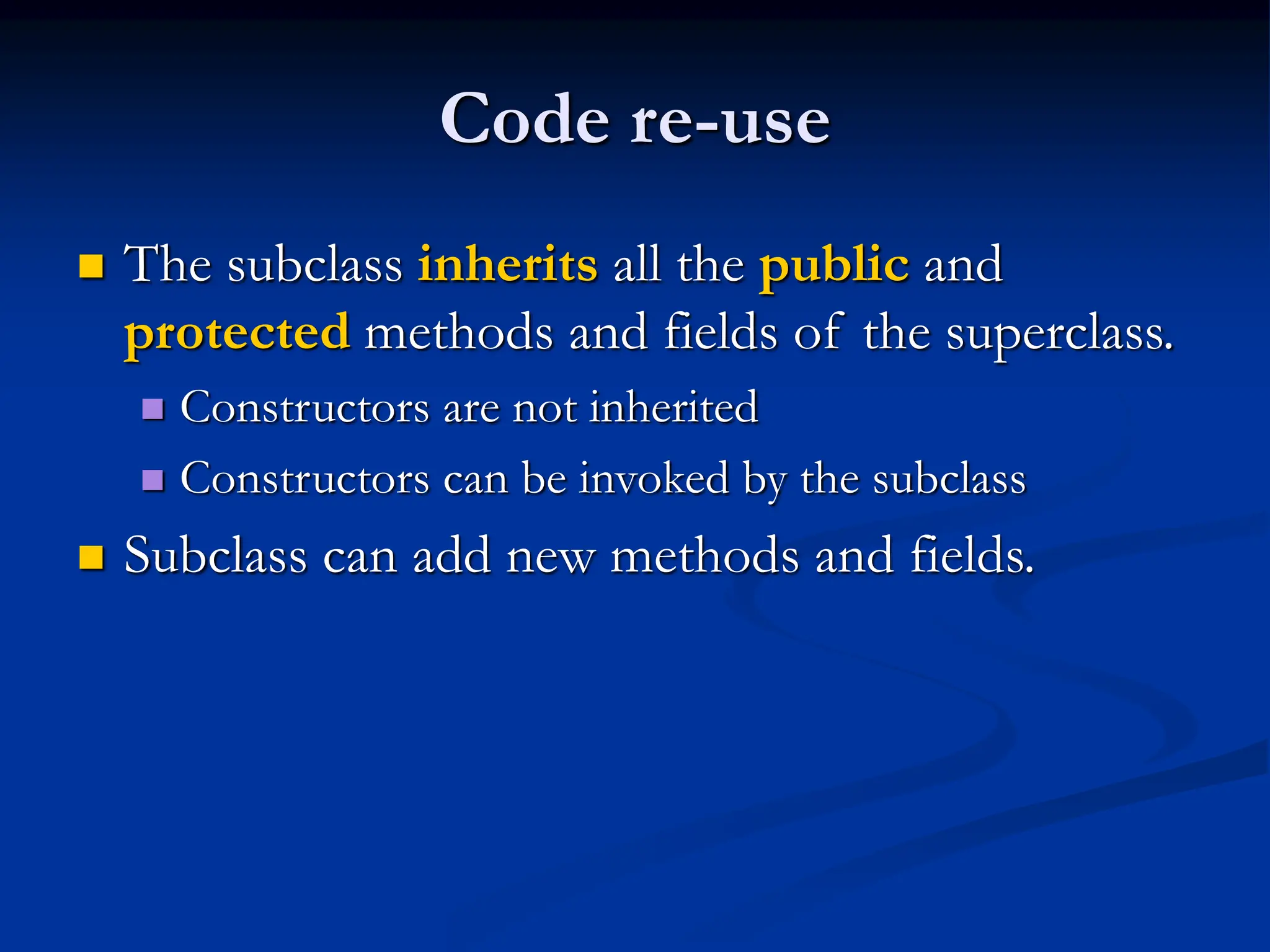 Code re-use  The subclass inherits all the public and protected methods and fields of the superclass.  Constructors are not inherited  Constructors can be invoked by the subclass  Subclass can add new methods and fields. 