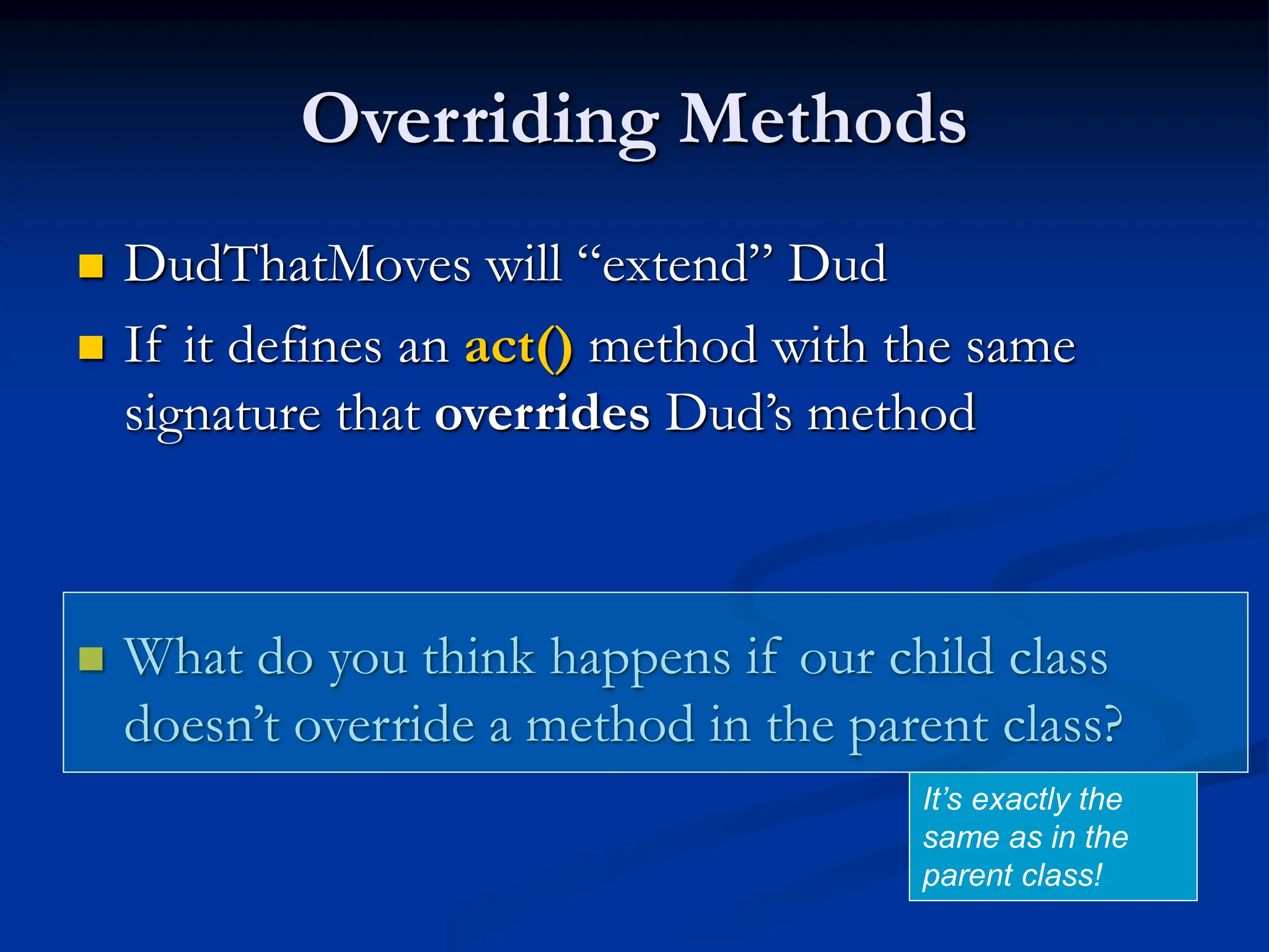 Overriding Methods  DudThatMoves will “extend” Dud  If it defines an act() method with the same signature that overrides Dud’s method  What do you think happens if our child class doesn’t override a method in the parent class? It’s exactly the same as in the parent class! 