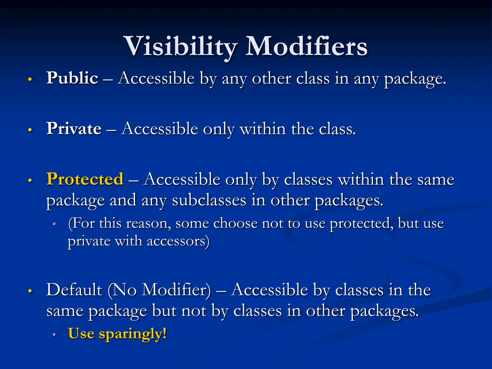 Visibility Modifiers • Public – Accessible by any other class in any package. • Private – Accessible only within the class. • Protected – Accessible only by classes within the same package and any subclasses in other packages. • (For this reason, some choose not to use protected, but use private with accessors) • Default (No Modifier) – Accessible by classes in the same package but not by classes in other packages. • Use sparingly! 