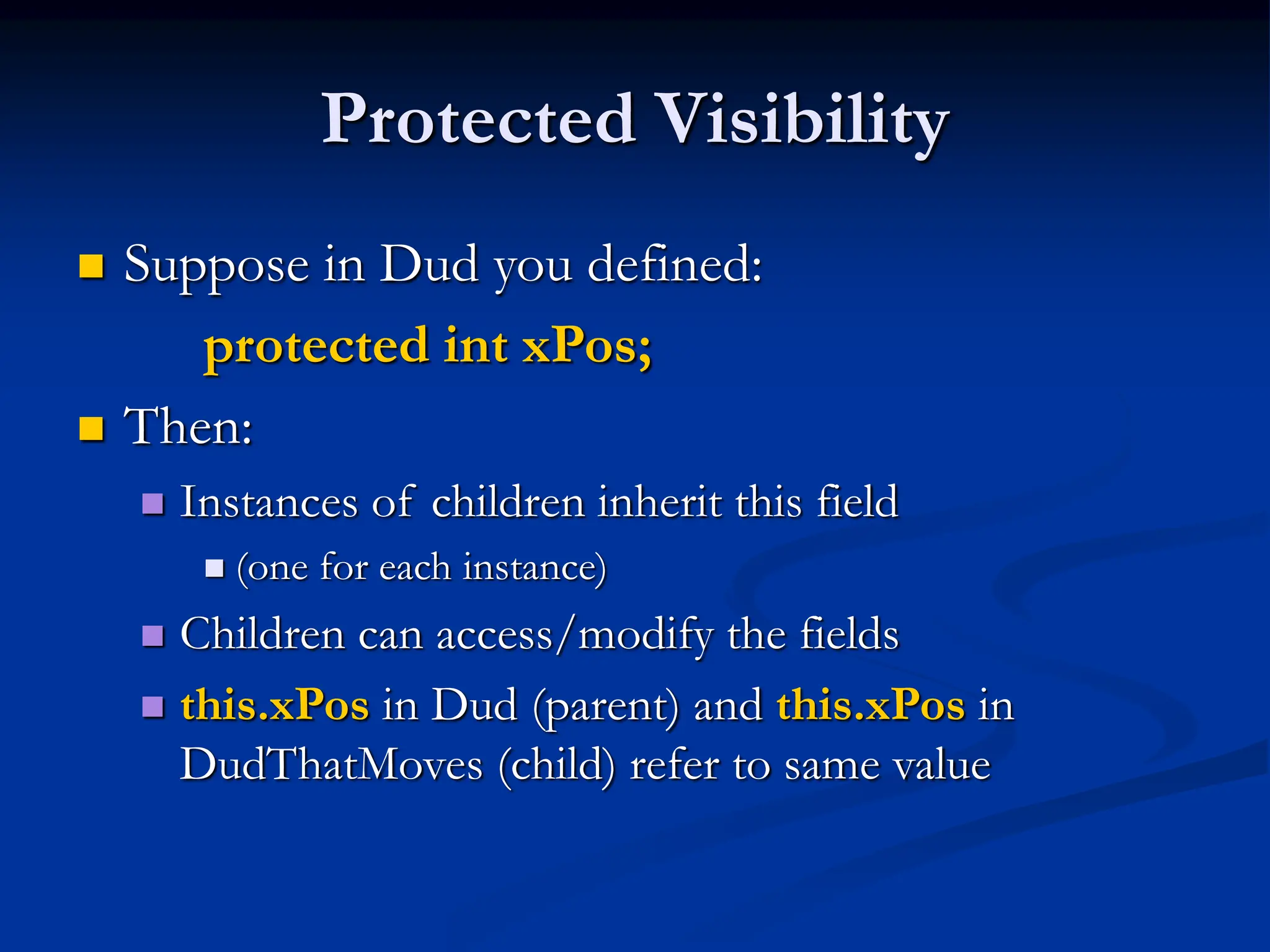 Protected Visibility  Suppose in Dud you defined: protected int xPos;  Then:  Instances of children inherit this field  (one for each instance)  Children can access/modify the fields  this.xPos in Dud (parent) and this.xPos in DudThatMoves (child) refer to same value 