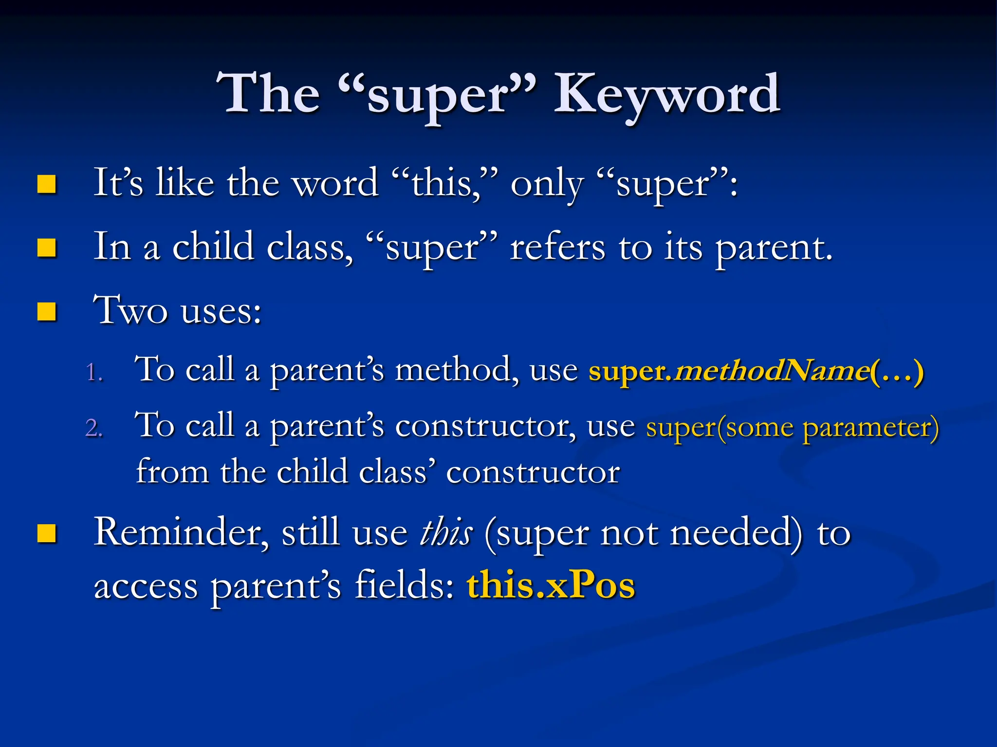 The “super” Keyword  It’s like the word “this,” only “super”:  In a child class, “super” refers to its parent.  Two uses: 1. To call a parent’s method, use super.methodName(…) 2. To call a parent’s constructor, use super(some parameter) from the child class’ constructor  Reminder, still use this (super not needed) to access parent’s fields: this.xPos 