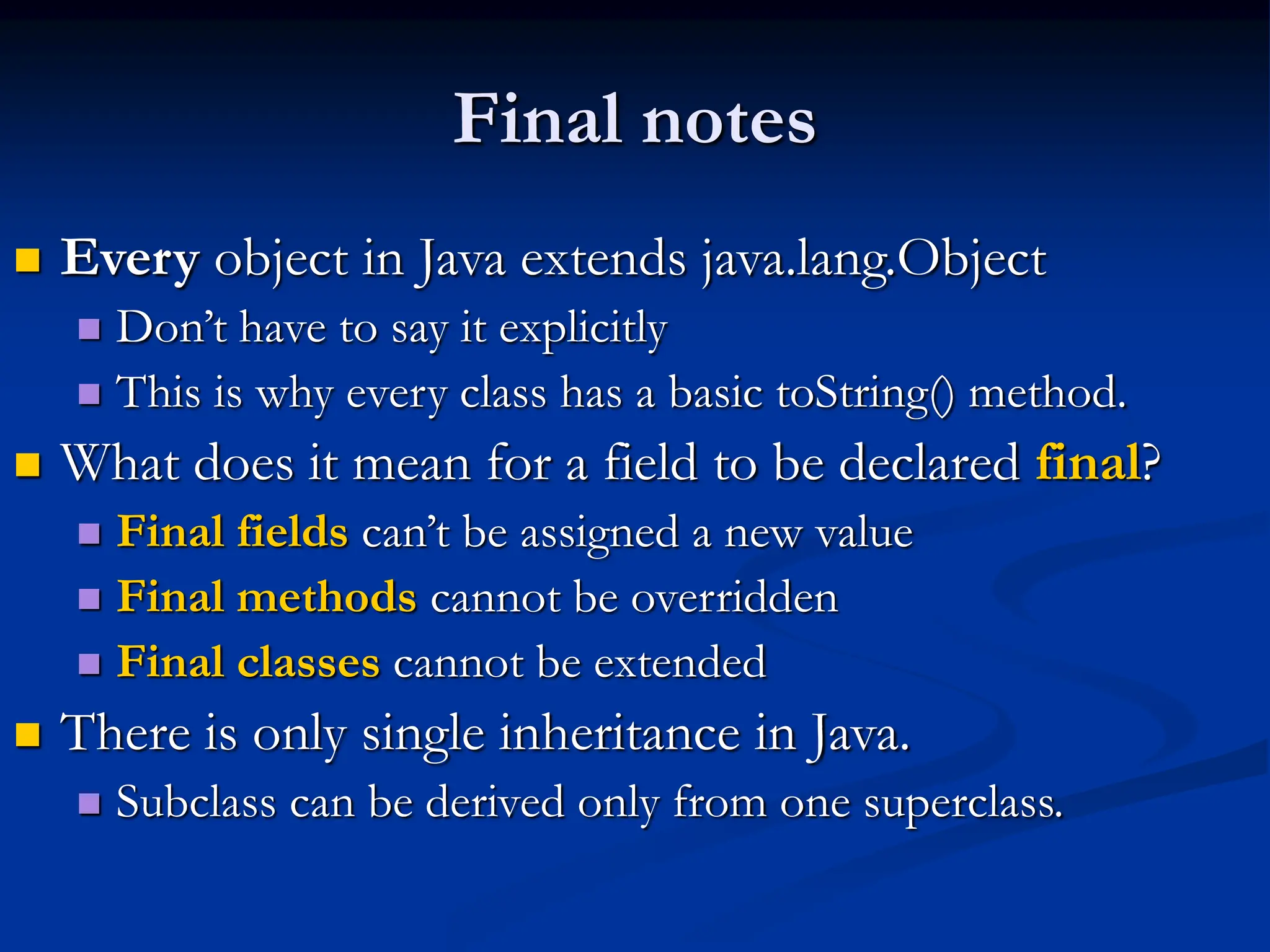 Final notes  Every object in Java extends java.lang.Object  Don’t have to say it explicitly  This is why every class has a basic toString() method.  What does it mean for a field to be declared final?  Final fields can’t be assigned a new value  Final methods cannot be overridden  Final classes cannot be extended  There is only single inheritance in Java.  Subclass can be derived only from one superclass. 