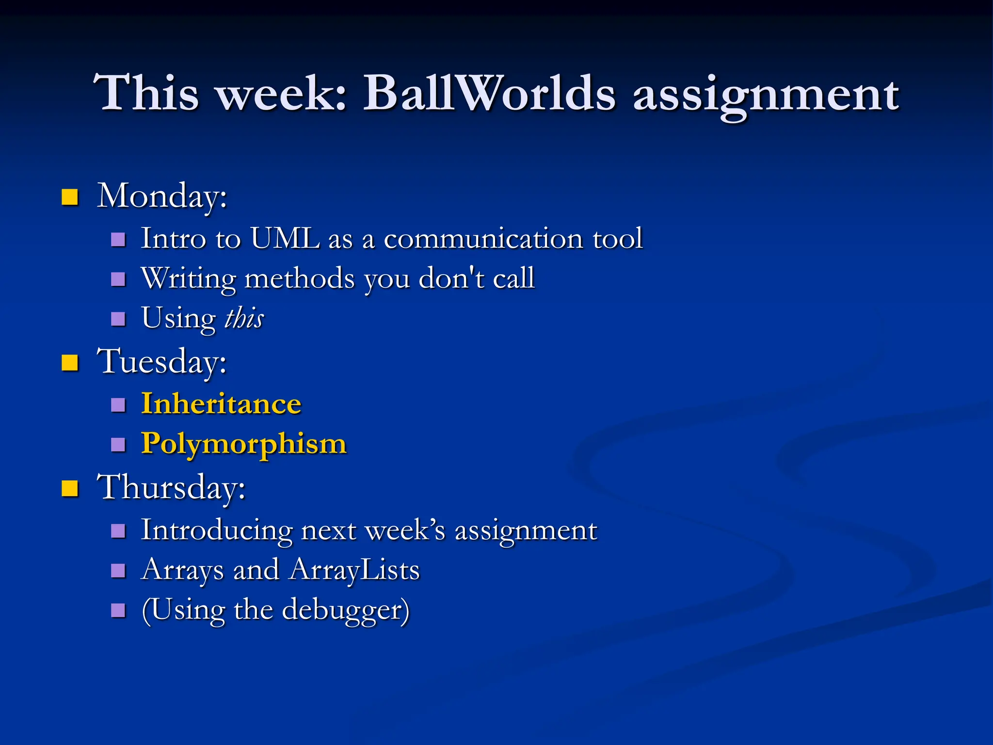 This week: BallWorlds assignment  Monday:  Intro to UML as a communication tool  Writing methods you don't call  Using this  Tuesday:  Inheritance  Polymorphism  Thursday:  Introducing next week’s assignment  Arrays and ArrayLists  (Using the debugger) 