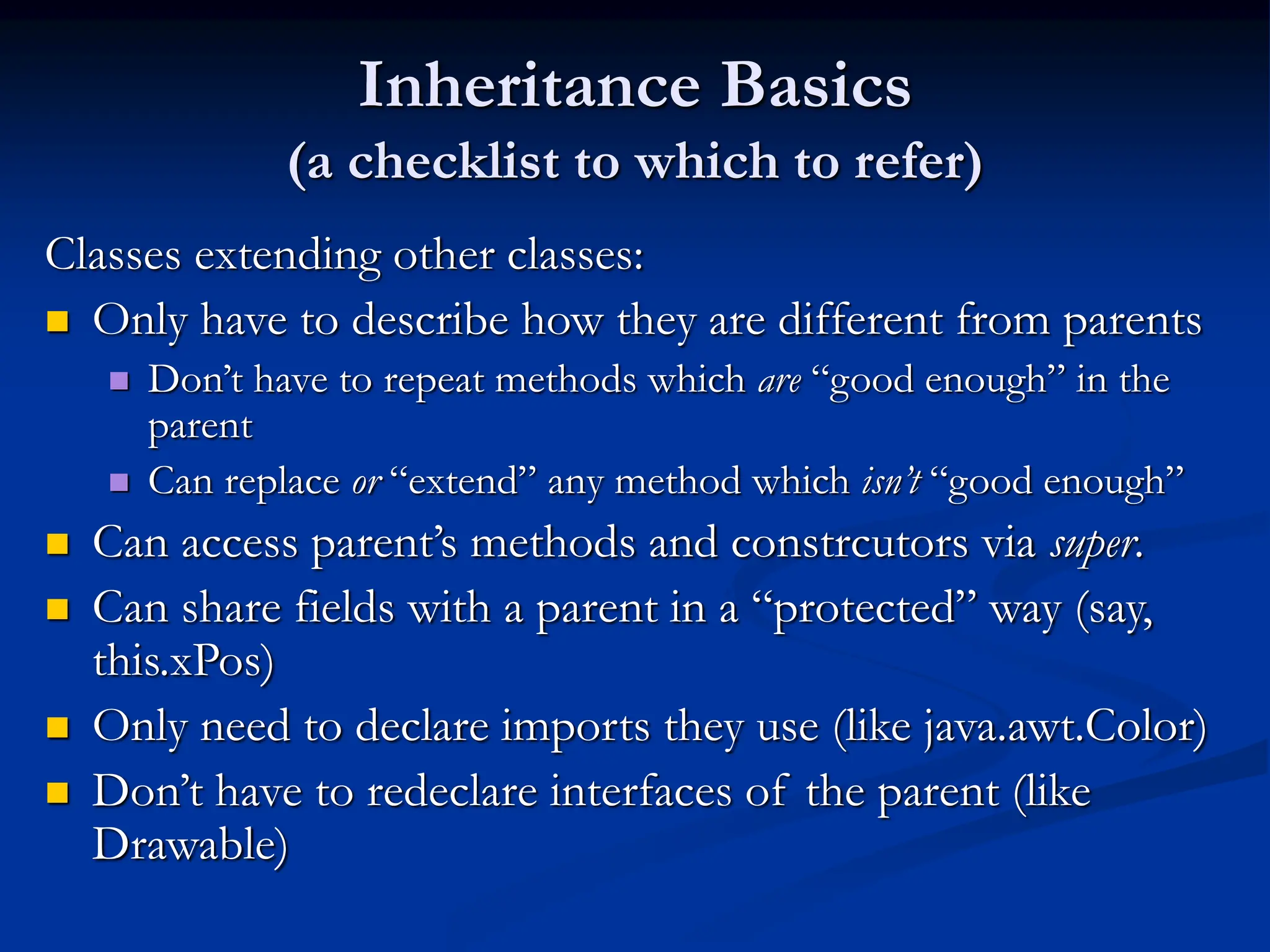 Inheritance Basics (a checklist to which to refer) Classes extending other classes:  Only have to describe how they are different from parents  Don’t have to repeat methods which are “good enough” in the parent  Can replace or “extend” any method which isn’t “good enough”  Can access parent’s methods and constrcutors via super.  Can share fields with a parent in a “protected” way (say, this.xPos)  Only need to declare imports they use (like java.awt.Color)  Don’t have to redeclare interfaces of the parent (like Drawable) 