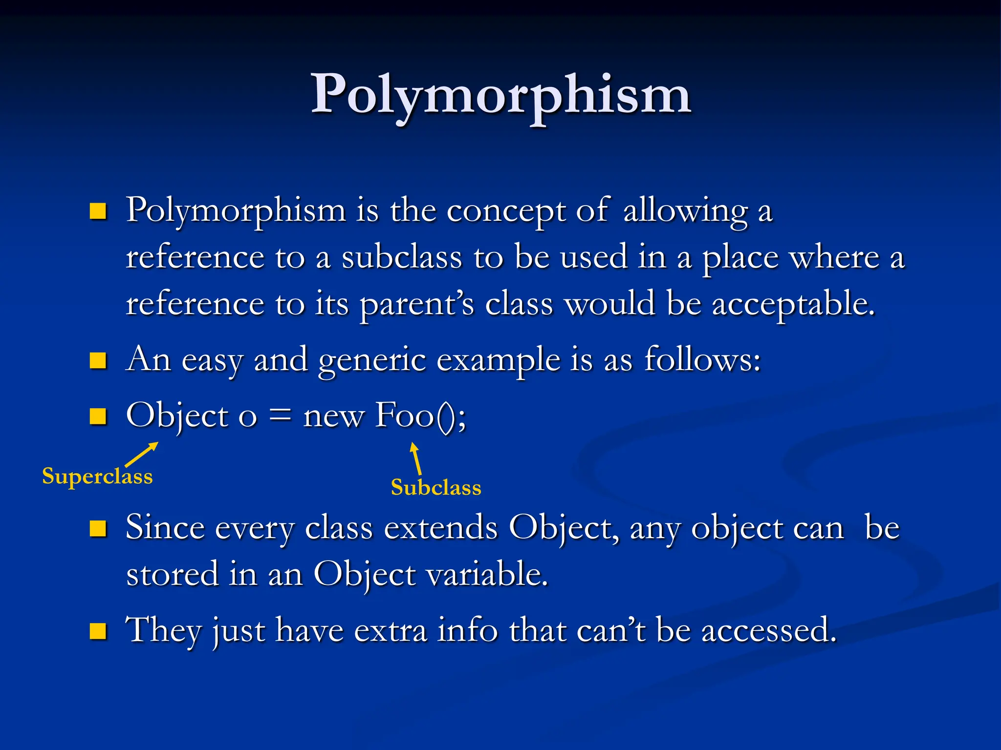 Polymorphism  Polymorphism is the concept of allowing a reference to a subclass to be used in a place where a reference to its parent’s class would be acceptable.  An easy and generic example is as follows:  Object o = new Foo();  Since every class extends Object, any object can be stored in an Object variable.  They just have extra info that can’t be accessed. Superclass Subclass 