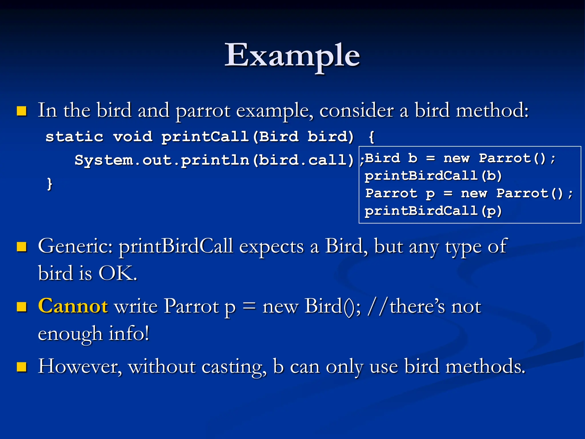 Example  In the bird and parrot example, consider a bird method: static void printCall(Bird bird) { System.out.println(bird.call); }  Generic: printBirdCall expects a Bird, but any type of bird is OK.  Cannot write Parrot p = new Bird(); //there’s not enough info!  However, without casting, b can only use bird methods. Bird b = new Parrot(); printBirdCall(b) Parrot p = new Parrot(); printBirdCall(p) 
