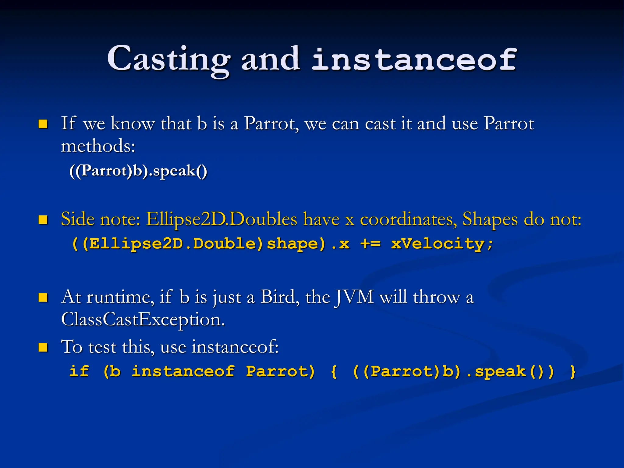 Casting and instanceof  If we know that b is a Parrot, we can cast it and use Parrot methods: ((Parrot)b).speak()  Side note: Ellipse2D.Doubles have x coordinates, Shapes do not: ((Ellipse2D.Double)shape).x += xVelocity;  At runtime, if b is just a Bird, the JVM will throw a ClassCastException.  To test this, use instanceof: if (b instanceof Parrot) { ((Parrot)b).speak()) } 