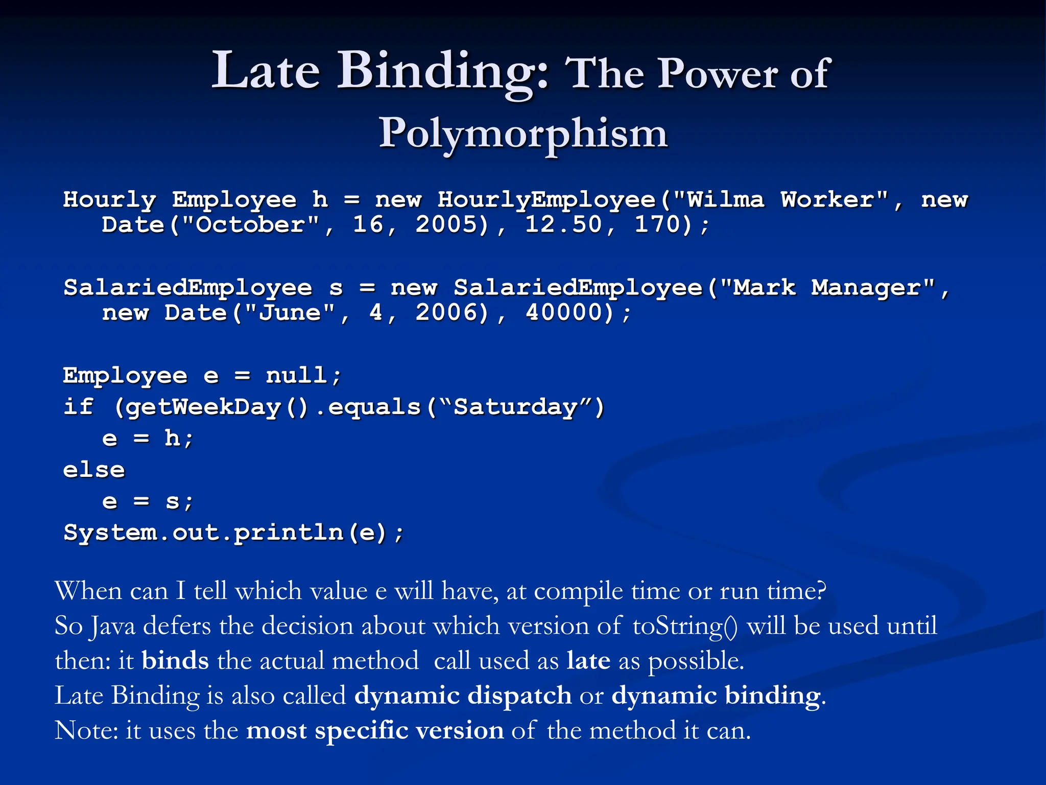 Late Binding: The Power of Polymorphism Hourly Employee h = new HourlyEmployee("Wilma Worker", new Date("October", 16, 2005), 12.50, 170); SalariedEmployee s = new SalariedEmployee("Mark Manager", new Date("June", 4, 2006), 40000); Employee e = null; if (getWeekDay().equals(“Saturday”) e = h; else e = s; System.out.println(e); When can I tell which value e will have, at compile time or run time? So Java defers the decision about which version of toString() will be used until then: it binds the actual method call used as late as possible. Late Binding is also called dynamic dispatch or dynamic binding. Note: it uses the most specific version of the method it can. 