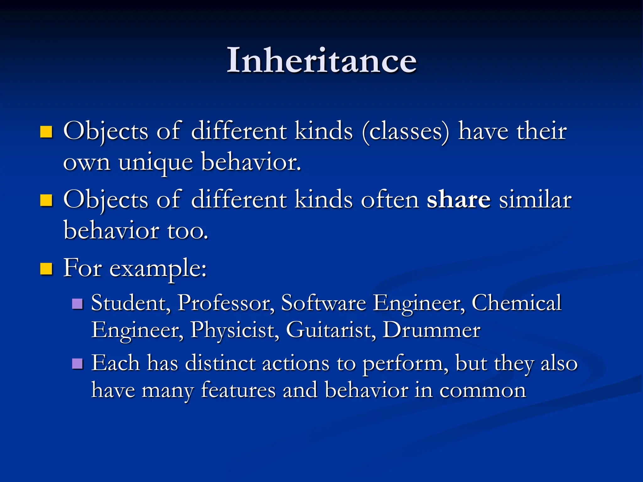 Inheritance  Objects of different kinds (classes) have their own unique behavior.  Objects of different kinds often share similar behavior too.  For example:  Student, Professor, Software Engineer, Chemical Engineer, Physicist, Guitarist, Drummer  Each has distinct actions to perform, but they also have many features and behavior in common 