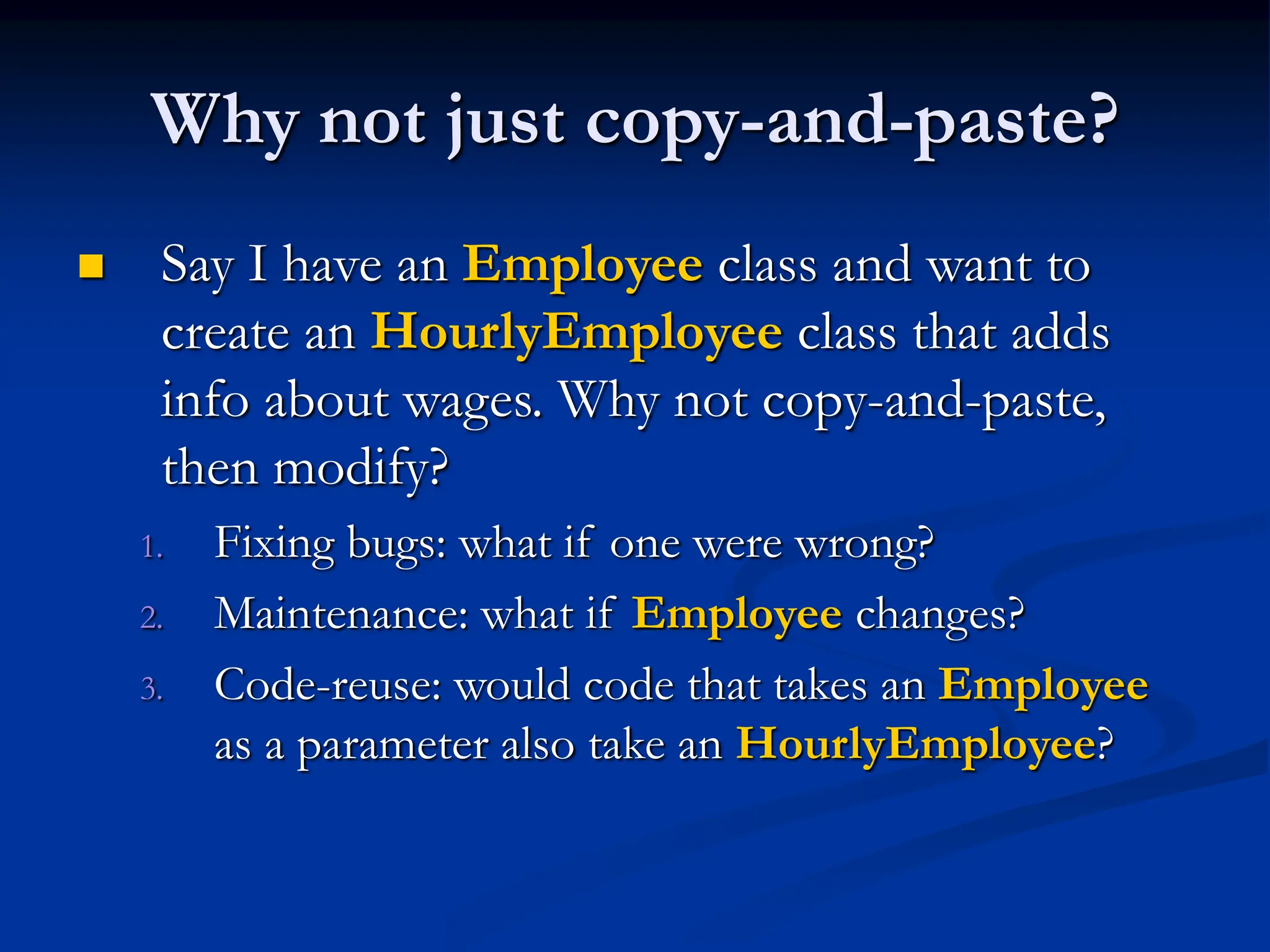 Why not just copy-and-paste?  Say I have an Employee class and want to create an HourlyEmployee class that adds info about wages. Why not copy-and-paste, then modify? 1. Fixing bugs: what if one were wrong? 2. Maintenance: what if Employee changes? 3. Code-reuse: would code that takes an Employee as a parameter also take an HourlyEmployee? 