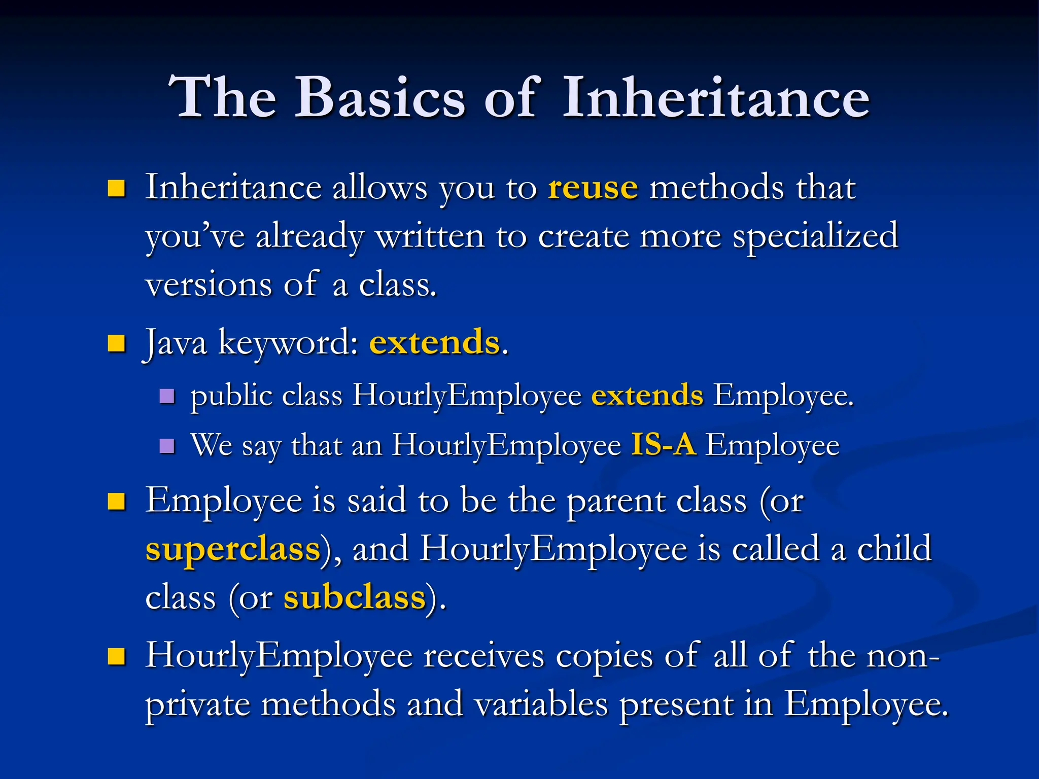 The Basics of Inheritance  Inheritance allows you to reuse methods that you’ve already written to create more specialized versions of a class.  Java keyword: extends.  public class HourlyEmployee extends Employee.  We say that an HourlyEmployee IS-A Employee  Employee is said to be the parent class (or superclass), and HourlyEmployee is called a child class (or subclass).  HourlyEmployee receives copies of all of the non- private methods and variables present in Employee. 