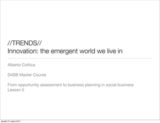 //TRENDS//
       Innovation: the emergent world we live in
       Alberto Cottica

       D4SB Master Course

       From opportunity assessment to business planning in social business
       Lesson 5




giovedì 31 marzo 2011
 