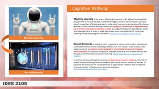 Neural Networks
Cognitive Pathway
Neural Networks in biology it refers to a group of neurons that conduct impulses in a
coordinated manner, as the assemblages of brain cells that record a visual stimulus. Also
called neural net. a computer model designed to simulate the behavior of biological
neural networks, as in pattern recognition, language processing, and problem solving, with
the goal of self-directed information processing. http://dictionary.reference.com/browse/neural-
network?s=t
In machine learning and cognitive science, artificial neural networks (ANNs) are a family of
models inspired by biological neural networks (the central nervous systems of animals, in
particular the brain) and are used to estimate or approximate functions that can depend
on a large number of inputs and are generally unknown.
https://en.wikipedia.org/wiki/Artificial_neural_network
Machine Learning is the science of getting computers to act without being explicitly
programmed. In the past decade, machine learning has given us self-driving cars, practical
speech recognition, effective web search, and a vastly improved understanding of the human
genome. In short, machine learning explores the study and construction of algorithms that
can learn from and make predictions on data. Such algorithms operate by building a model
from example inputs in order to make data-driven predictions or decisions, rather than
following strictly static program instructions. https://www.coursera.org/learn/machine-learning
Machine Learning
 