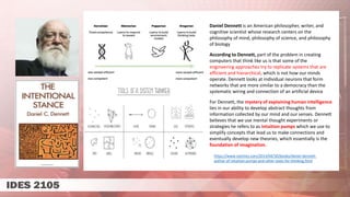 Daniel Dennett is an American philosopher, writer, and
cognitive scientist whose research centers on the
philosophy of mind, philosophy of science, and philosophy
of biology
According to Dennett, part of the problem in creating
computers that think like us is that some of the
engineering approaches try to replicate systems that are
efficient and hierarchical, which is not how our minds
operate. Dennett looks at individual neurons that form
networks that are more similar to a democracy than the
systematic wiring and connection of an artificial device
For Dennett, the mystery of explaining human intelligence
lies in our ability to develop abstract thoughts from
information collected by our mind and our senses. Dennett
believes that we use mental thought experiments or
strategies he refers to as intuition pumps which we use to
simplify concepts that lead us to make connections and
eventually develop new theories, which essentially is the
foundation of imagination.
https://www.nytimes.com/2013/04/30/books/daniel-dennett-
author-of-intuition-pumps-and-other-tools-for-thinking.html
 