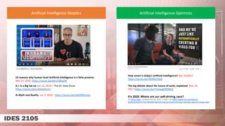 10 reasons why human level Artificial Intelligence is a false promise
Mar 21, 2015 https://youtu.be/KyrUC0biqTA
A.I. Is a Big Fat Lie Jan 22, 2019 – The Dr. Data Show
https://youtu.be/xnKkHaALj1U
Ai Myth and Reality Jun 7, 2016 https://youtu.be/Jo6OM5tmjIo
Artificial Intelligence Skeptics Artificial Intelligence Optimists
How smart is today's artificial intelligence? Dec 19,2017
https://youtu.be/IJKjMIU55pE
The big debate about the future of work, explained Nov 13,
2017 https://youtu.be/TUmyygCMMGA
It’s 2020. Where are our self-driving cars?
By Kelsey Piper Updated Feb 28, 2020, 5:33pm EST https://www.vox.com/future-
perfect/2020/2/14/21063487/self-driving-cars-autonomous-vehicles-waymo-cruise-uber
 