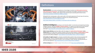 Definitions
Automationis the creation and application of technologies to produce and deliver goods and services
with minimal human intervention. The implementation of automation technologies, techniques and processes
improve the efficiency, reliability, and/or speed of many tasks that were previously performed by humans.
https://www.techopedia.com/definition/32099/automation
Although the term mechanization is often used to refer to the simple replacement of human labour by machines,
automation generally implies the integration of machines into a self-governing system.
https://www.britannica.com/technology/automation
https://www.hillselectricalltd.co.uk/robotics-vs-automation-whats-the-difference/
Artificial Intelligence According to John McCarthy (2004) “It is the science and engineering of making
intelligent machines, especially intelligent computer programs. It is related to the similar task of using computers
to understand human intelligence, but AI does not have to confine itself to methods that are biologically
observable.” https://www.ibm.com/cloud/learn/what-is-artificial-intelligence
2}Alan Turing’s definition would have fallen under the category of “systems that act like humans”. At its
simplest form, [A.I] is a field, which combines computer science and robust datasets, to enable problem-solving.
It also encompasses sub-fields of machine learning and deep learning, which are frequently mentioned in
conjunction with artificial intelligence. https://www.ibm.com/cloud/learn/what-is-artificial-intelligence
3) The ability of a digital computer or computer-controlled robot to perform tasks commonly associated with
intelligent beings. The term is frequently applied to the project of developing systems endowed with the
intellectual processes characteristic of humans, such as the ability to reason, discover meaning, generalize, or
learn from past experience. https://www.britannica.com/technology/artificial-intelligence
Artificial Intelligence Nov 17, 2014 Computer History Museum (8:00) https://youtu.be/NGZx5GAUPys
 