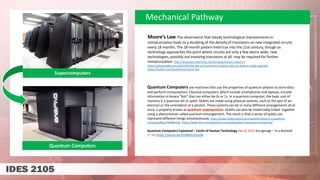 Mechanical Pathway
Moore’s Law The observation that steady technological improvements in
miniaturization leads to a doubling of the density of transistors on new integrated circuits
every 18 months. The 18-month pattern held true into the 21st century, though as
technology approaches the point where circuits are only a few atoms wide, new
technologies, possibly not involving transistors at all, may be required for further
miniaturization. http://dictionary.reference.com/browse/moore-s-law?s=t
https://siliconangle.com/2021/04/10/new-era-innovation-moores-law-not-dead-ai-ready-explode/
https://builtin.com/hardware/moores-law
Quantum Computers
Supercomputers
Quantum Computers are machines that use the properties of quantum physics to store data
and perform computations. Classical computers, which include smartphones and laptops, encode
information in binary “bits” that can either be 0s or 1s. In a quantum computer, the basic unit of
memory is a quantum bit or qubit. Qubits are made using physical systems, such as the spin of an
electron or the orientation of a photon. These systems can be in many different arrangements all at
once, a property known as quantum superposition. Qubits can also be inextricably linked together
using a phenomenon called quantum entanglement. The result is that a series of qubits can
represent different things simultaneously https://www.newscientist.com/question/what-is-a-quantum-
computer/#ixzz7MXRer4nE https://www.ibm.com/quantum-computing/what-is-quantum-computing/
Quantum Computers Explained – Limits of Human Technology Dec 8, 2015 Kurzgesagt – In a Nutshell
(7:16) https://youtu.be/JhHMJCUmq28
 