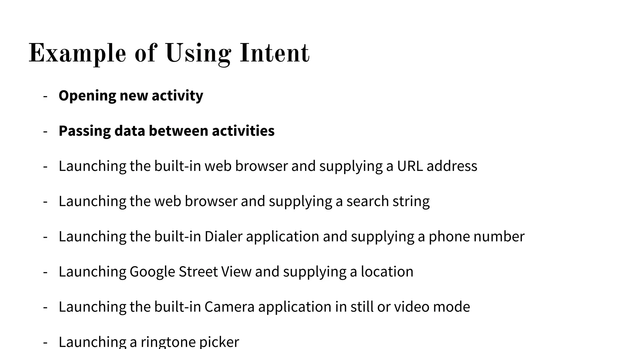 Example of Using Intent
- Opening new activity
- Passing data between activities
- Launching the built-in web browser and supplying a URL address
- Launching the web browser and supplying a search string
- Launching the built-in Dialer application and supplying a phone number
- Launching Google Street View and supplying a location
- Launching the built-in Camera application in still or video mode
- Launching a ringtone picker
 