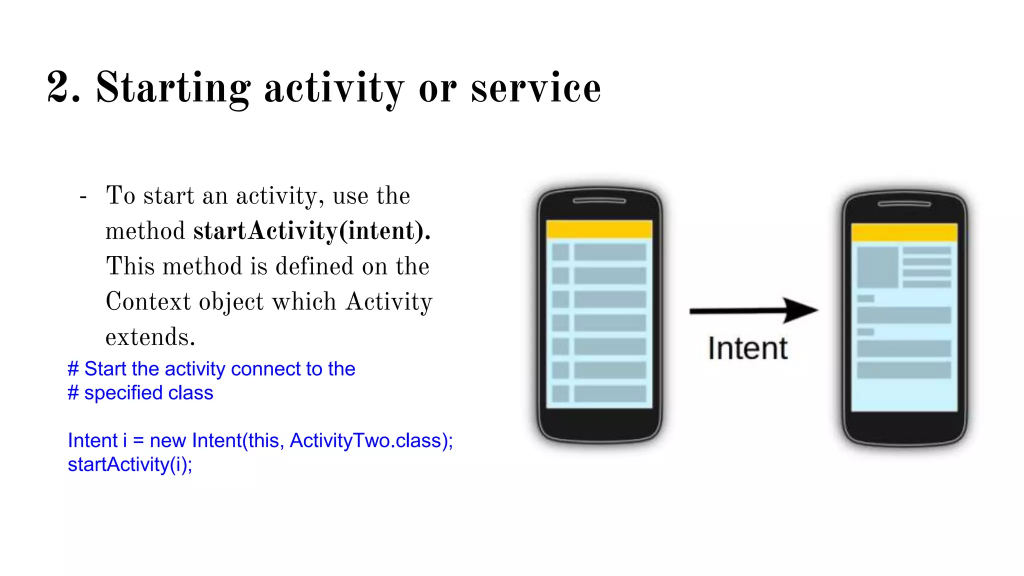 2. Starting activity or service
- To start an activity, use the
method startActivity(intent).
This method is defined on the
Context object which Activity
extends.
# Start the activity connect to the
# specified class
Intent i = new Intent(this, ActivityTwo.class);
startActivity(i);
 