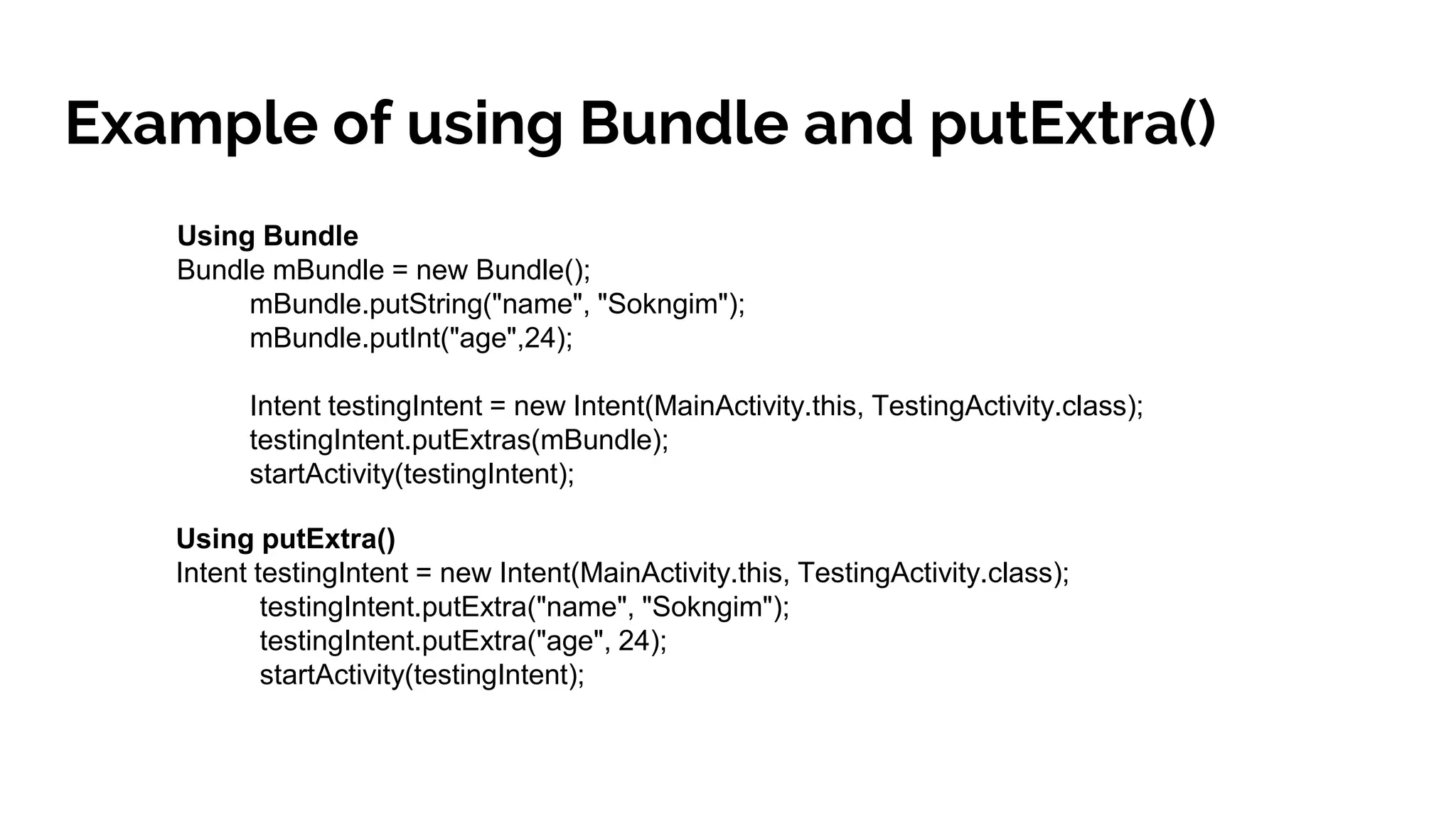 Example of using Bundle and putExtra()
Using Bundle
Bundle mBundle = new Bundle();
mBundle.putString("name", "Sokngim");
mBundle.putInt("age",24);
Intent testingIntent = new Intent(MainActivity.this, TestingActivity.class);
testingIntent.putExtras(mBundle);
startActivity(testingIntent);
Using putExtra()
Intent testingIntent = new Intent(MainActivity.this, TestingActivity.class);
testingIntent.putExtra("name", "Sokngim");
testingIntent.putExtra("age", 24);
startActivity(testingIntent);
 