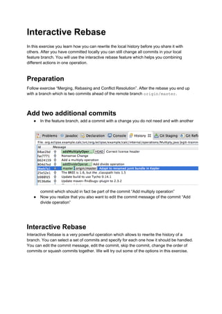 Interactive Rebase
In this exercise you learn how you can rewrite the local history before you share it with
others. After you have committed locally you can still change all commits in your local
feature branch. You will use the interactive rebase feature which helps you combining
different actions in one operation.
Preparation
Follow exercise “Merging, Rebasing and Conflict Resolution”. After the rebase you end up
with a branch which is two commits ahead of the remote branch origin/master.
Add two additional commits
● In the feature branch, add a commit with a change you do not need and with another
commit which should in fact be part of the commit “Add multiply operation”
● Now you realize that you also want to edit the commit message of the commit “Add
divide operation”
Interactive Rebase
Interactive Rebase is a very powerful operation which allows to rewrite the history of a
branch. You can select a set of commits and specify for each one how it should be handled.
You can edit the commit message, edit the commit, skip the commit, change the order of
commits or squash commits together. We will try out some of the options in this exercise.
 
