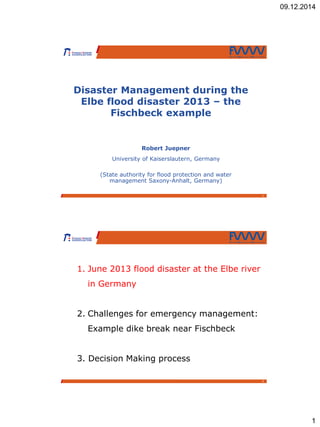 09.12.2014
1
1
Disaster Management during the
Elbe flood disaster 2013 – the
Fischbeck example
Robert Juepner
University of Kaiserslautern, Germany
(State authority for flood protection and water
management Saxony-Anhalt, Germany)
2
1. June 2013 flood disaster at the Elbe river
in Germany
2. Challenges for emergency management:
Example dike break near Fischbeck
3. Decision Making process
 