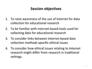 Session objectives
1. To raise awareness of the use of Internet for data
collection for educational research
2. To be familiar with internet-based tools used for
collecting data for educational research
3. To consider links between internet-based data
collection methods specific ethical issues
4. To consider how ethical issues relating to Internet
research might differ from research in traditional
settings.
2
 