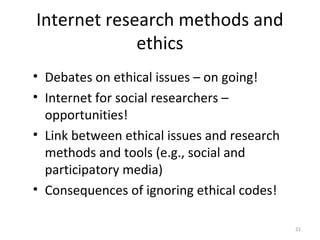 Internet research methods and
ethics
• Debates on ethical issues – on going!
• Internet for social researchers –
opportunities!
• Link between ethical issues and research
methods and tools (e.g., social and
participatory media)
• Consequences of ignoring ethical codes!
21
 