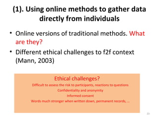 (1). Using online methods to gather data
directly from individuals
• Online versions of traditional methods. What
are they?
• Different ethical challenges to f2f context
(Mann, 2003)
23
Ethical challenges?
Difficult to assess the risk to participants, reactions to questions
Confidentiality and anonymity
Informed consent
Words much stronger when written down, permanent records, …
 