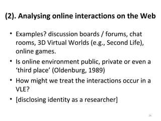 (2). Analysing online interactions on the Web
• Examples? discussion boards / forums, chat
rooms, 3D Virtual Worlds (e.g., Second Life),
online games.
• Is online environment public, private or even a
‘third place’ (Oldenburg, 1989)
• How might we treat the interactions occur in a
VLE?
• [disclosing identity as a researcher]
24
 