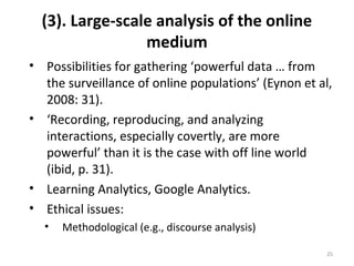 (3). Large-scale analysis of the online
medium
• Possibilities for gathering ‘powerful data … from
the surveillance of online populations’ (Eynon et al,
2008: 31).
• ‘Recording, reproducing, and analyzing
interactions, especially covertly, are more
powerful’ than it is the case with off line world
(ibid, p. 31).
• Learning Analytics, Google Analytics.
• Ethical issues:
• Methodological (e.g., discourse analysis)
25
 