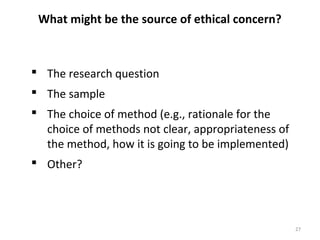 What might be the source of ethical concern?
 The research question
 The sample
 The choice of method (e.g., rationale for the
choice of methods not clear, appropriateness of
the method, how it is going to be implemented)
 Other?
27
 