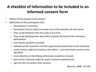 A checklist of information to be included in an
informed consent form
• Outline of the purpose of the project
• Notification to the participants that:
– Participation is voluntary
– Participants free to refuse to answer any of the questions (if interviews)
– They could withdraw from the study at any time
– They could withdraw their data within [specify the time] of the interview /
participation
– Interview(s) would be recorded
– nobody but the researcher and the supervisor(s) would listen to the interview
– small sections might be heard by a few others – but interviewee would not be
identified
– transcribed but all identifying information would be removed
– parts of the interview might be used in research publication(s)
– sign the form to confirm their consent
(Bryman, 2008: 123-24)
32
 